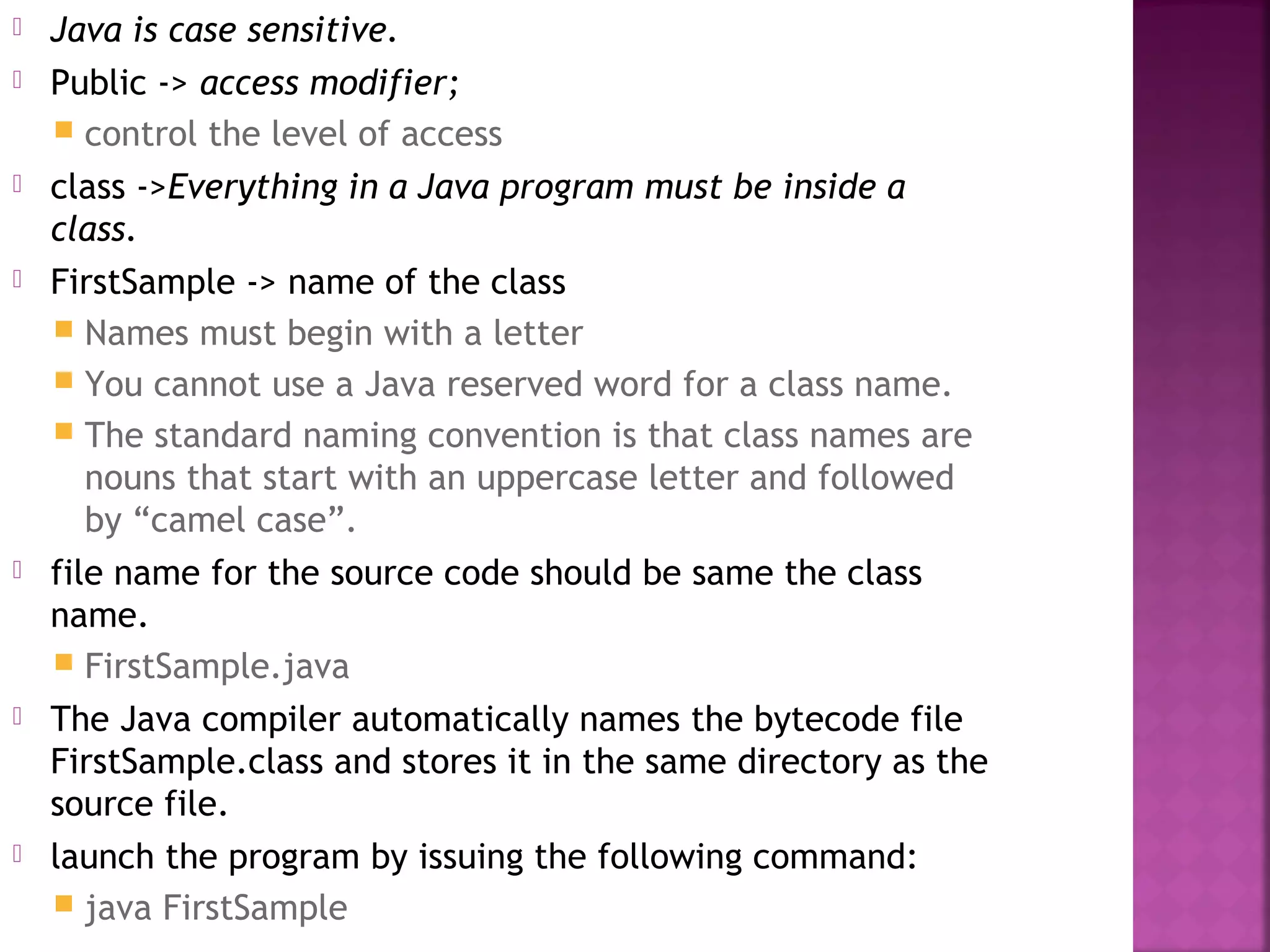  Java is case sensitive.
 Public -> access modifier;
 control the level of access
 class ->Everything in a Java program must be inside a
class.
 FirstSample -> name of the class
 Names must begin with a letter
 You cannot use a Java reserved word for a class name.
 The standard naming convention is that class names are
nouns that start with an uppercase letter and followed
by “camel case”.
 file name for the source code should be same the class
name.
 FirstSample.java
 The Java compiler automatically names the bytecode file
FirstSample.class and stores it in the same directory as the
source file.
 launch the program by issuing the following command:
 java FirstSample
 