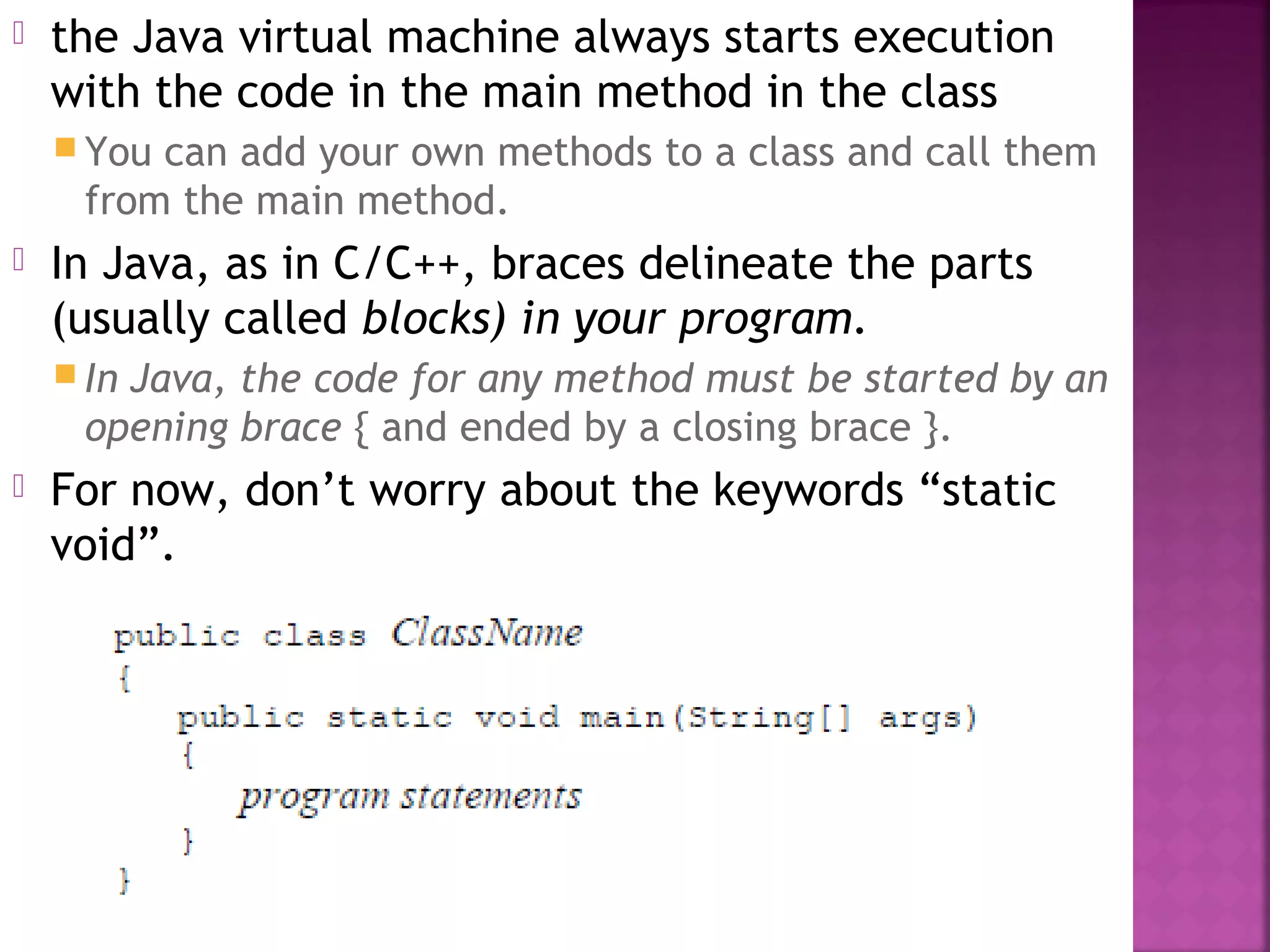  the Java virtual machine always starts execution
with the code in the main method in the class
 You can add your own methods to a class and call them
from the main method.
 In Java, as in C/C++, braces delineate the parts
(usually called blocks) in your program.
 In Java, the code for any method must be started by an
opening brace { and ended by a closing brace }.
 For now, don’t worry about the keywords “static
void”.
 