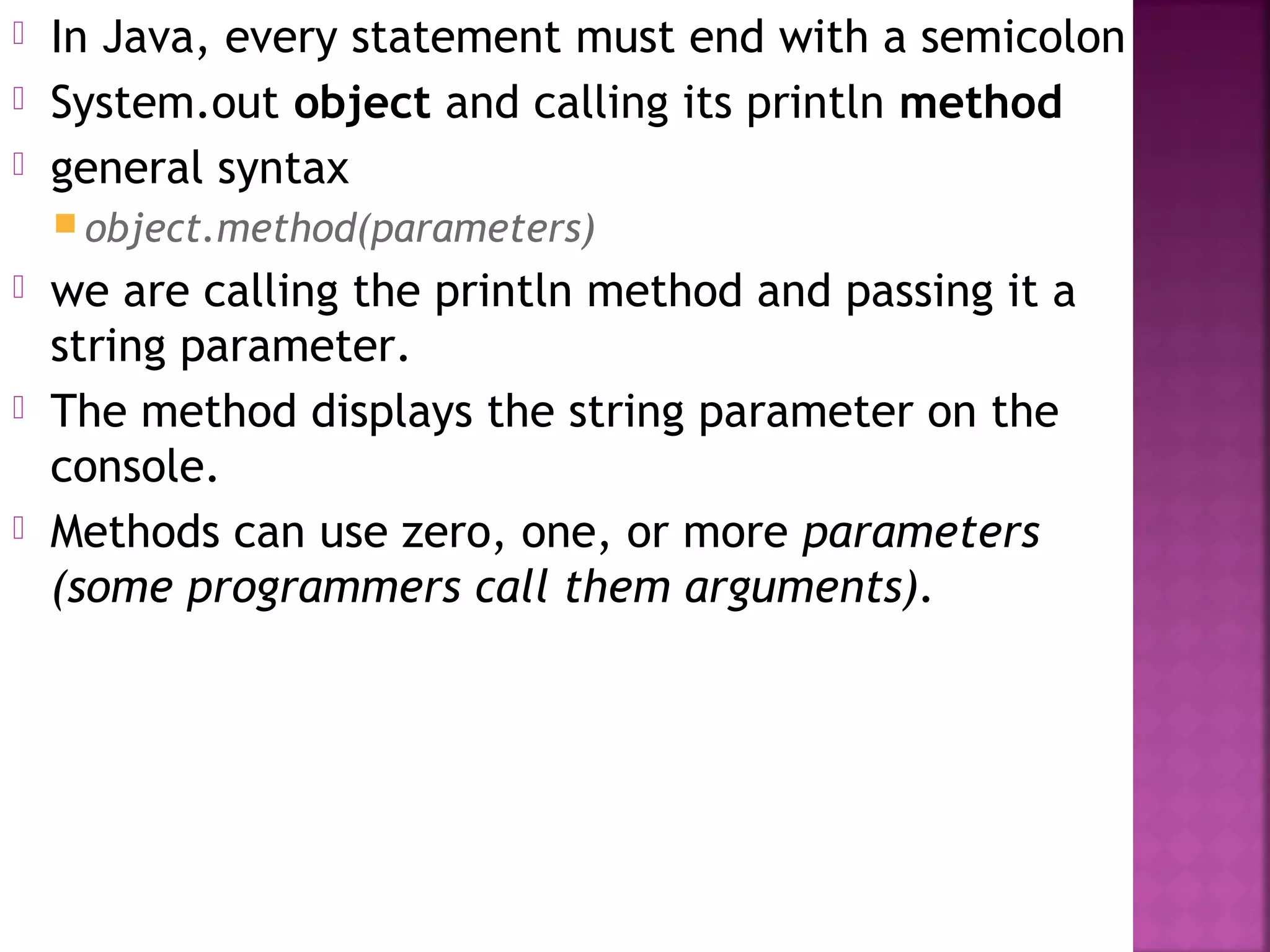  In Java, every statement must end with a semicolon
 System.out object and calling its println method
 general syntax
 object.method(parameters)
 we are calling the println method and passing it a
string parameter.
 The method displays the string parameter on the
console.
 Methods can use zero, one, or more parameters
(some programmers call them arguments).
 