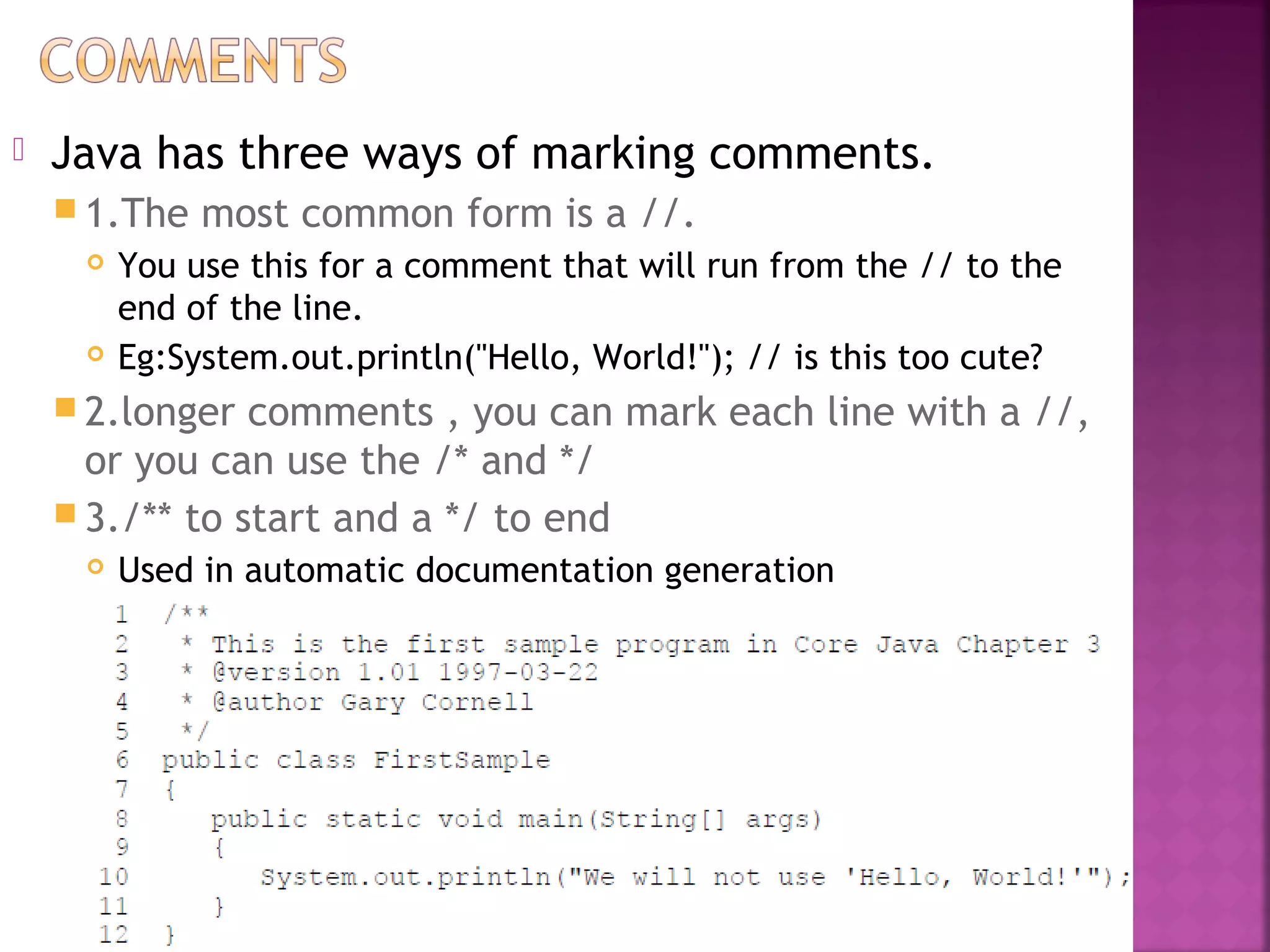  Java has three ways of marking comments.
 1.The most common form is a //.
 You use this for a comment that will run from the // to the
end of the line.
 Eg:System.out.println("Hello, World!"); // is this too cute?
 2.longer comments , you can mark each line with a //,
or you can use the /* and */
 3./** to start and a */ to end
 Used in automatic documentation generation
 