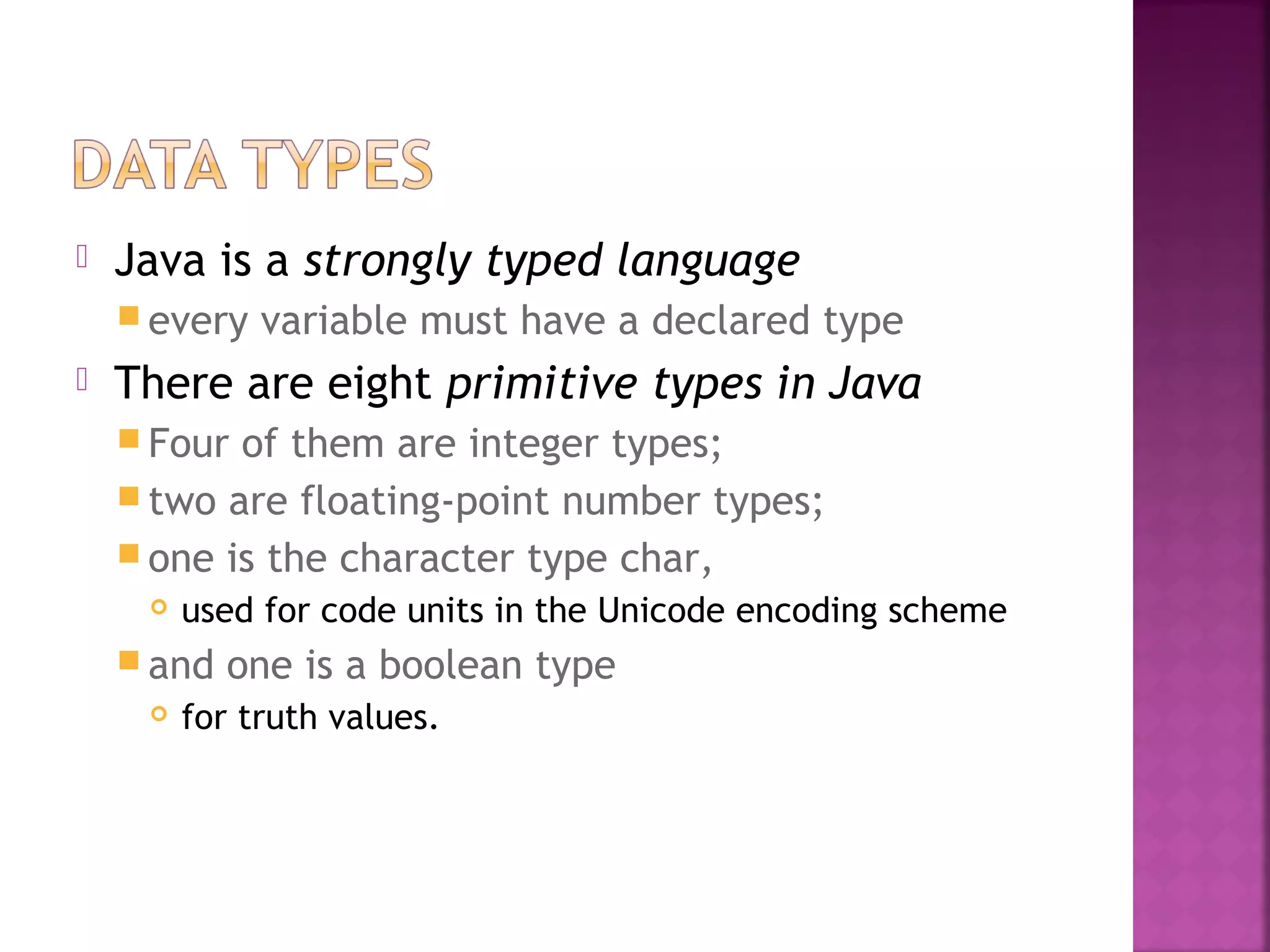  Java is a strongly typed language
 every variable must have a declared type
 There are eight primitive types in Java
 Four of them are integer types;
 two are floating-point number types;
 one is the character type char,
 used for code units in the Unicode encoding scheme
 and one is a boolean type
 for truth values.
 