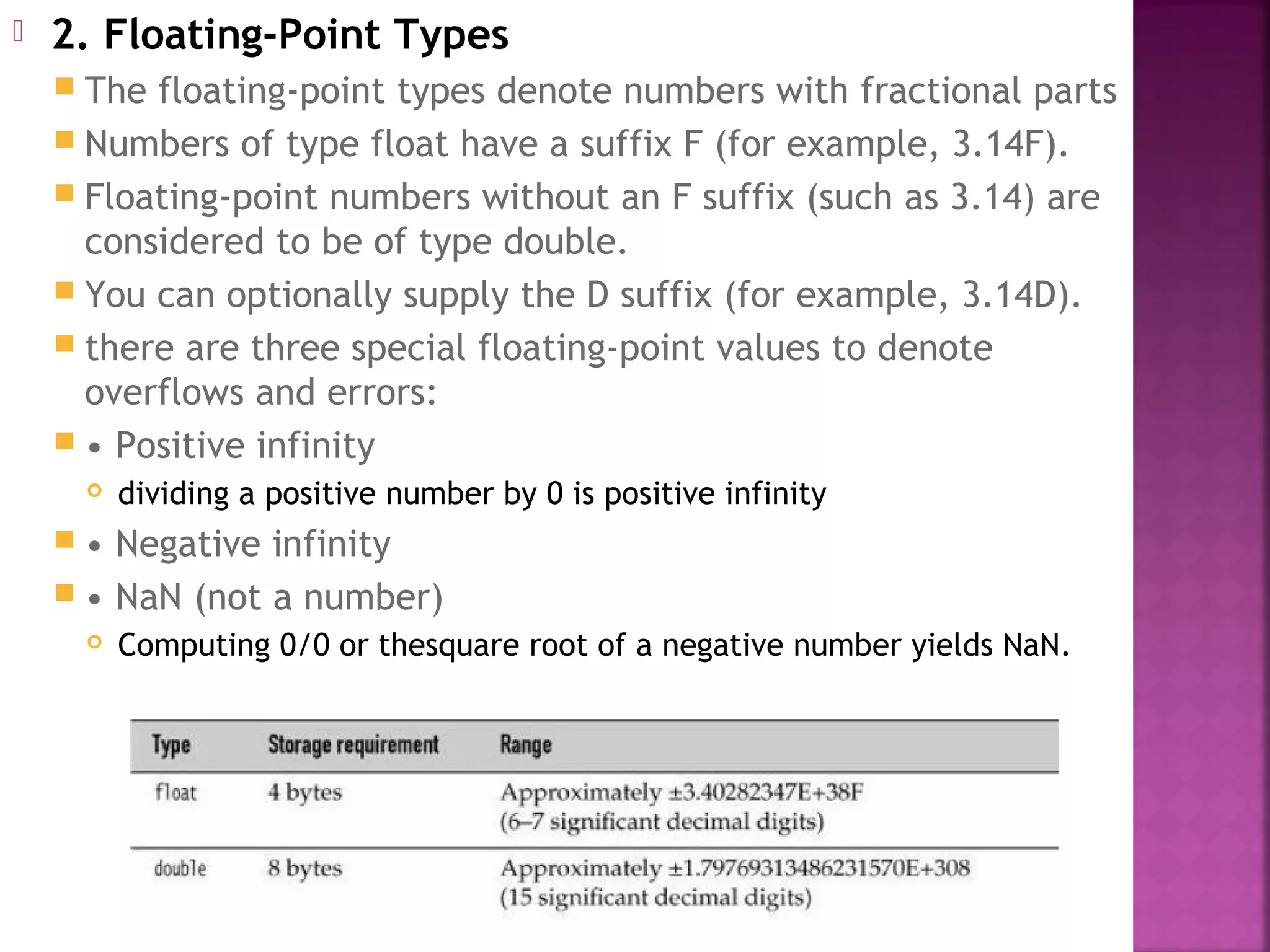  2. Floating-Point Types
 The floating-point types denote numbers with fractional parts
 Numbers of type float have a suffix F (for example, 3.14F).
 Floating-point numbers without an F suffix (such as 3.14) are
considered to be of type double.
 You can optionally supply the D suffix (for example, 3.14D).
 there are three special floating-point values to denote
overflows and errors:
 • Positive infinity
 dividing a positive number by 0 is positive infinity
 • Negative infinity
 • NaN (not a number)
 Computing 0/0 or thesquare root of a negative number yields NaN.
 