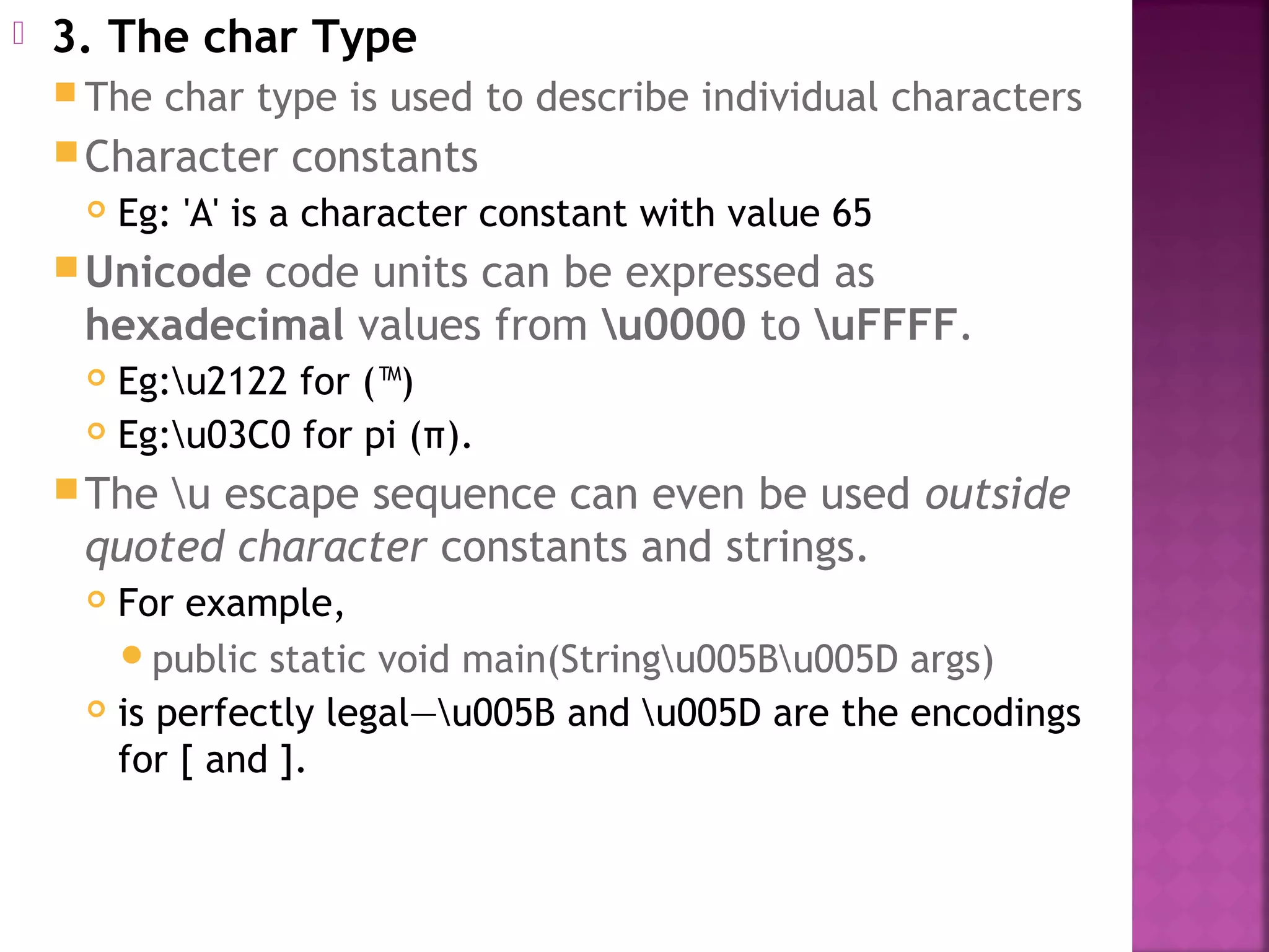  3. The char Type
 The char type is used to describe individual characters
Character constants
 Eg: 'A' is a character constant with value 65
Unicode code units can be expressed as
hexadecimal values from u0000 to uFFFF.
 Eg:u2122 for (™)
 Eg:u03C0 for pi (π).
The u escape sequence can even be used outside
quoted character constants and strings.
 For example,
public static void main(Stringu005Bu005D args)
 is perfectly legal—u005B and u005D are the encodings
for [ and ].
 