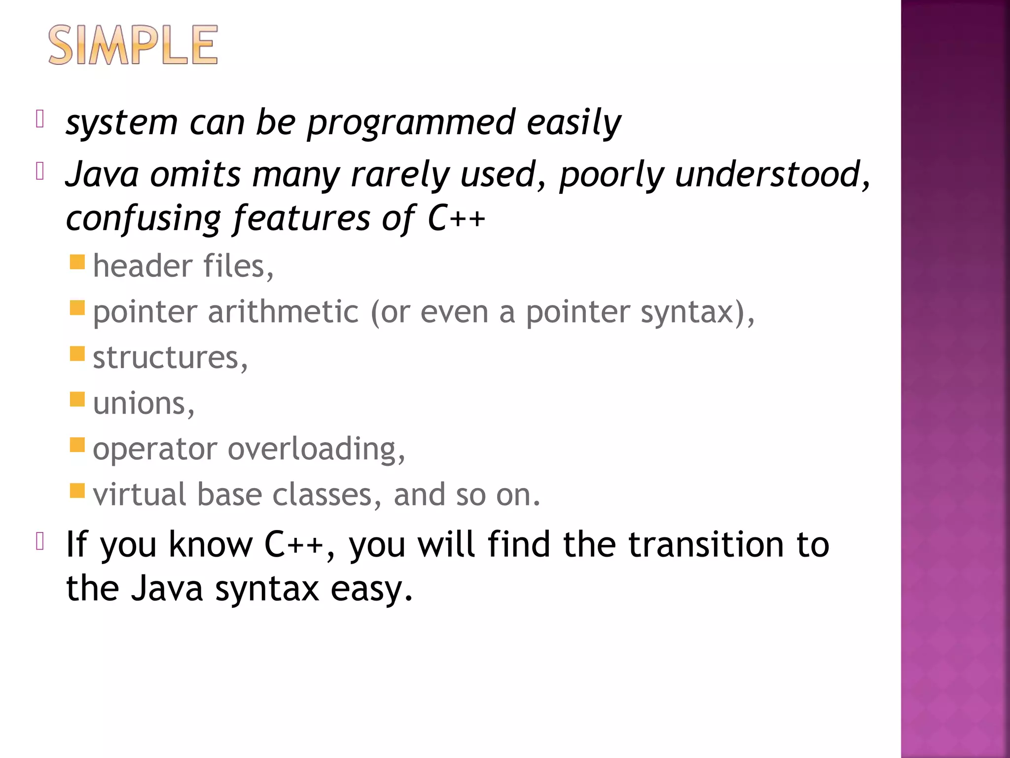  system can be programmed easily
 Java omits many rarely used, poorly understood,
confusing features of C++
 header files,
 pointer arithmetic (or even a pointer syntax),
 structures,
 unions,
 operator overloading,
 virtual base classes, and so on.
 If you know C++, you will find the transition to
the Java syntax easy.
 