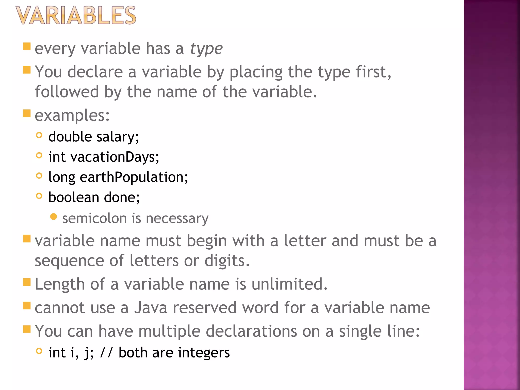  every variable has a type
 You declare a variable by placing the type first,
followed by the name of the variable.
 examples:
 double salary;
 int vacationDays;
 long earthPopulation;
 boolean done;
semicolon is necessary
 variable name must begin with a letter and must be a
sequence of letters or digits.
 Length of a variable name is unlimited.
 cannot use a Java reserved word for a variable name
 You can have multiple declarations on a single line:
 int i, j; // both are integers
 