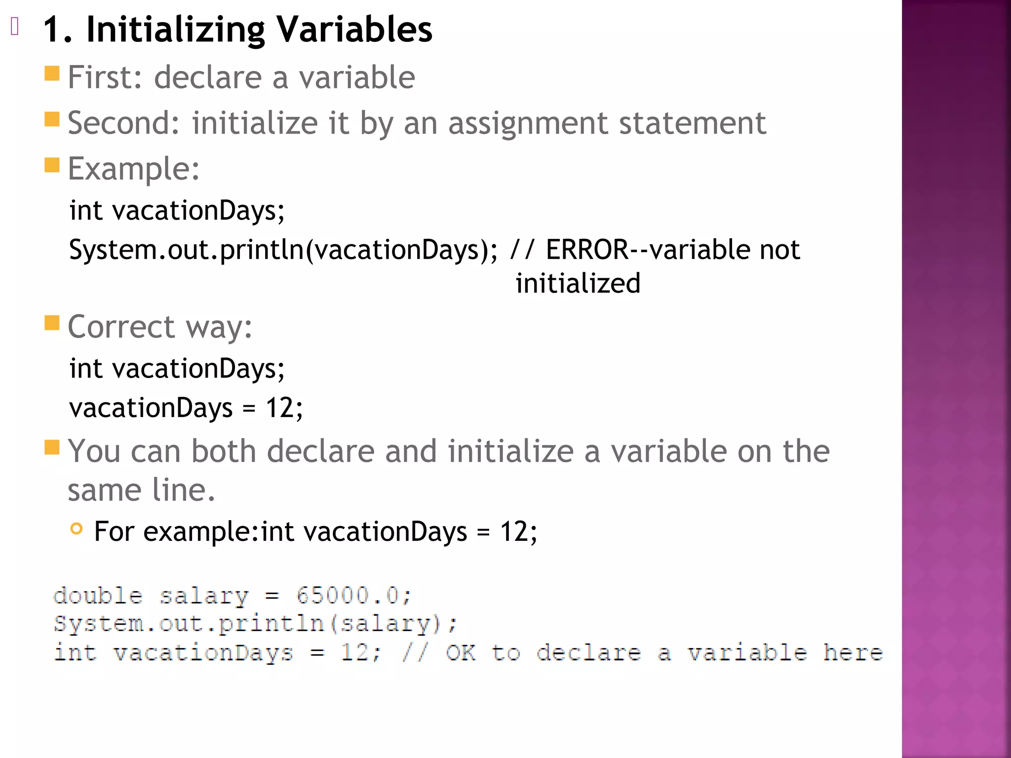  1. Initializing Variables
 First: declare a variable
 Second: initialize it by an assignment statement
 Example:
int vacationDays;
System.out.println(vacationDays); // ERROR--variable not
initialized
 Correct way:
int vacationDays;
vacationDays = 12;
 You can both declare and initialize a variable on the
same line.
 For example:int vacationDays = 12;
 
