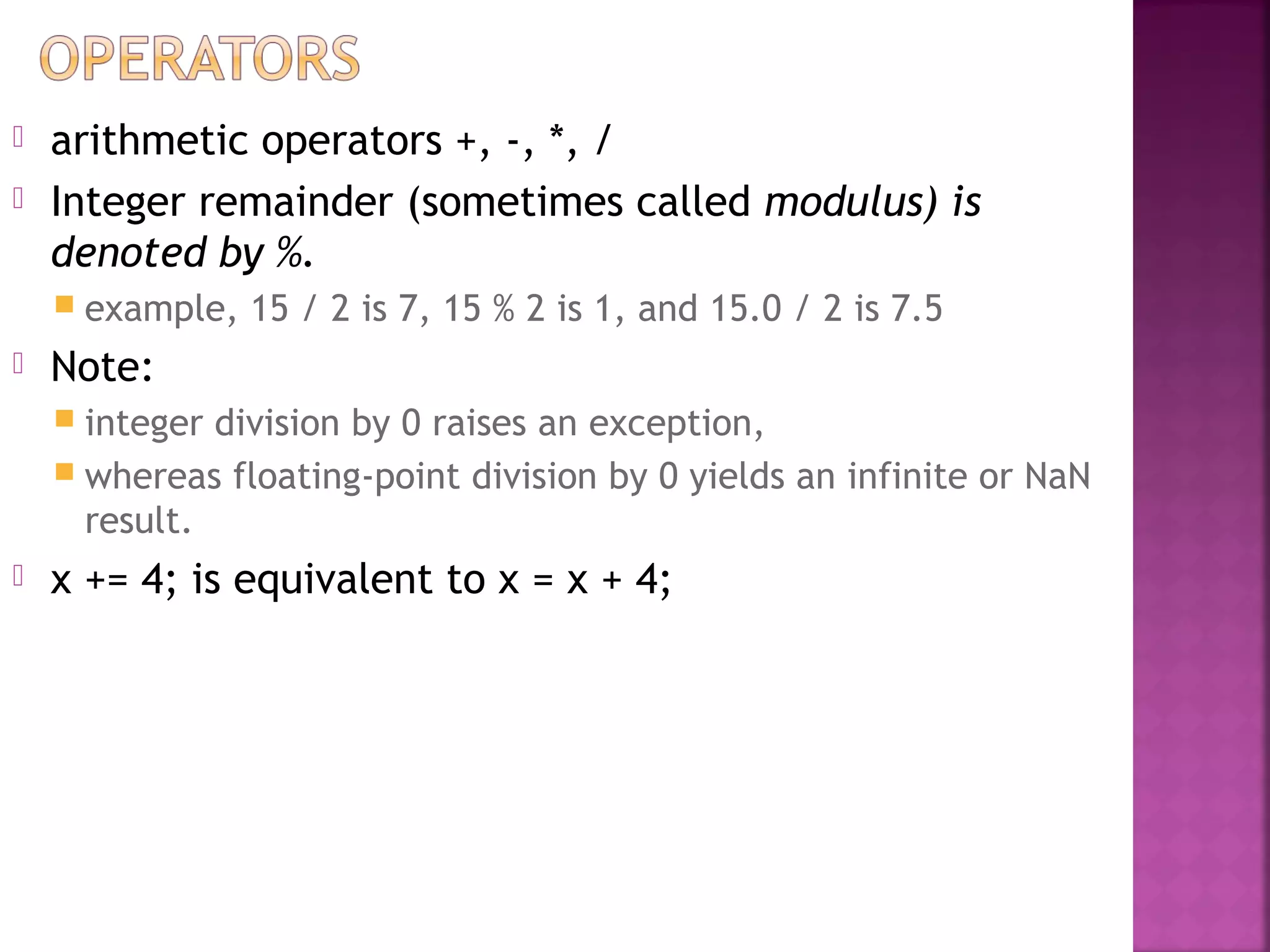  arithmetic operators +, -, *, /
 Integer remainder (sometimes called modulus) is
denoted by %.
 example, 15 / 2 is 7, 15 % 2 is 1, and 15.0 / 2 is 7.5
 Note:
 integer division by 0 raises an exception,
 whereas floating-point division by 0 yields an infinite or NaN
result.
 x += 4; is equivalent to x = x + 4;
 