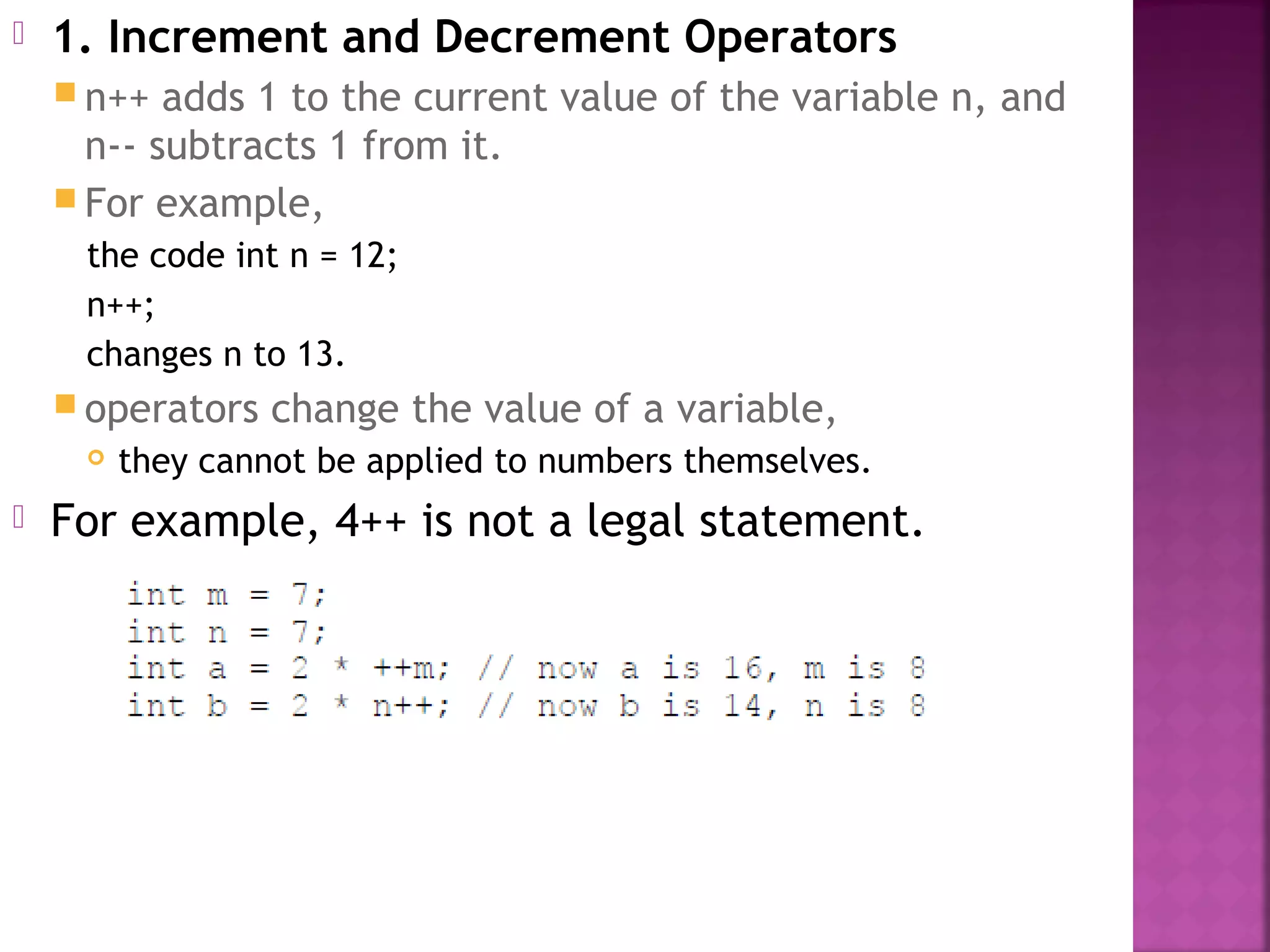  1. Increment and Decrement Operators
 n++ adds 1 to the current value of the variable n, and
n-- subtracts 1 from it.
 For example,
the code int n = 12;
n++;
changes n to 13.
 operators change the value of a variable,
 they cannot be applied to numbers themselves.
 For example, 4++ is not a legal statement.
 