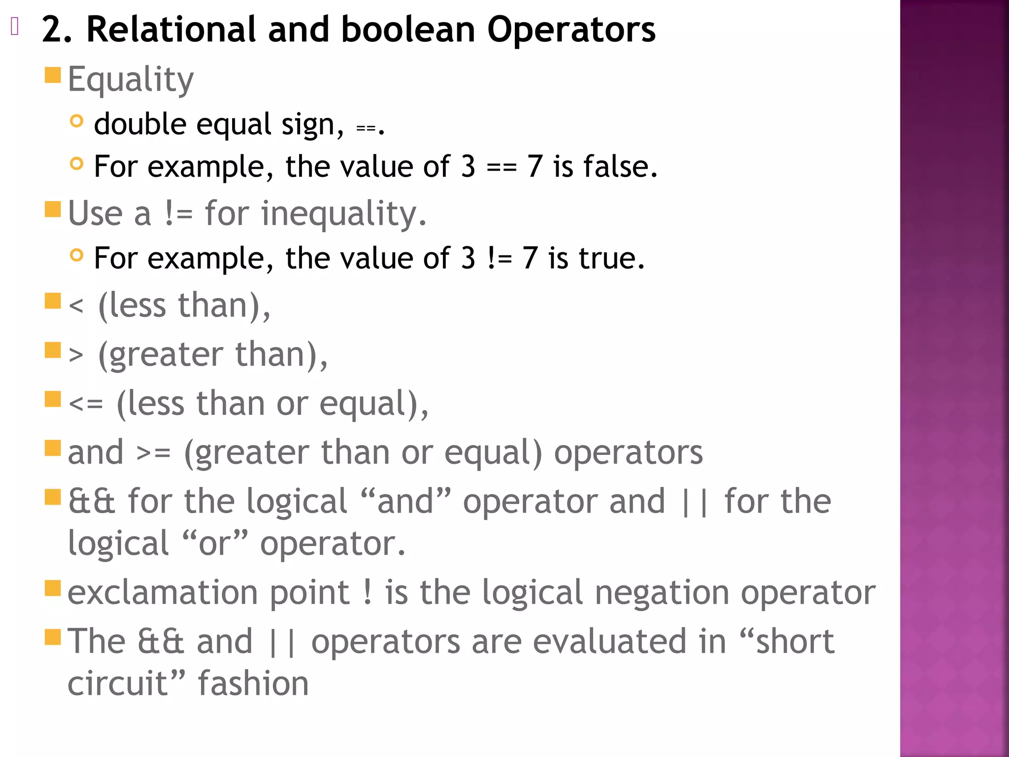  2. Relational and boolean Operators
Equality
 double equal sign, ==.
 For example, the value of 3 == 7 is false.
Use a != for inequality.
 For example, the value of 3 != 7 is true.
< (less than),
> (greater than),
<= (less than or equal),
and >= (greater than or equal) operators
&& for the logical “and” operator and || for the
logical “or” operator.
exclamation point ! is the logical negation operator
The && and || operators are evaluated in “short
circuit” fashion
 