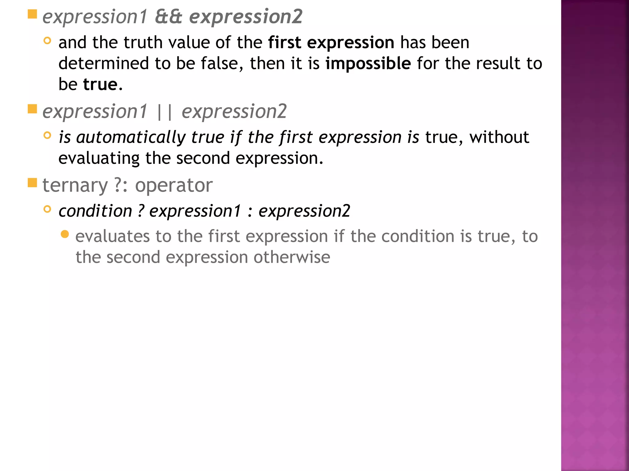  expression1 && expression2
 and the truth value of the first expression has been
determined to be false, then it is impossible for the result to
be true.
 expression1 || expression2
 is automatically true if the first expression is true, without
evaluating the second expression.
 ternary ?: operator
 condition ? expression1 : expression2
evaluates to the first expression if the condition is true, to
the second expression otherwise
 