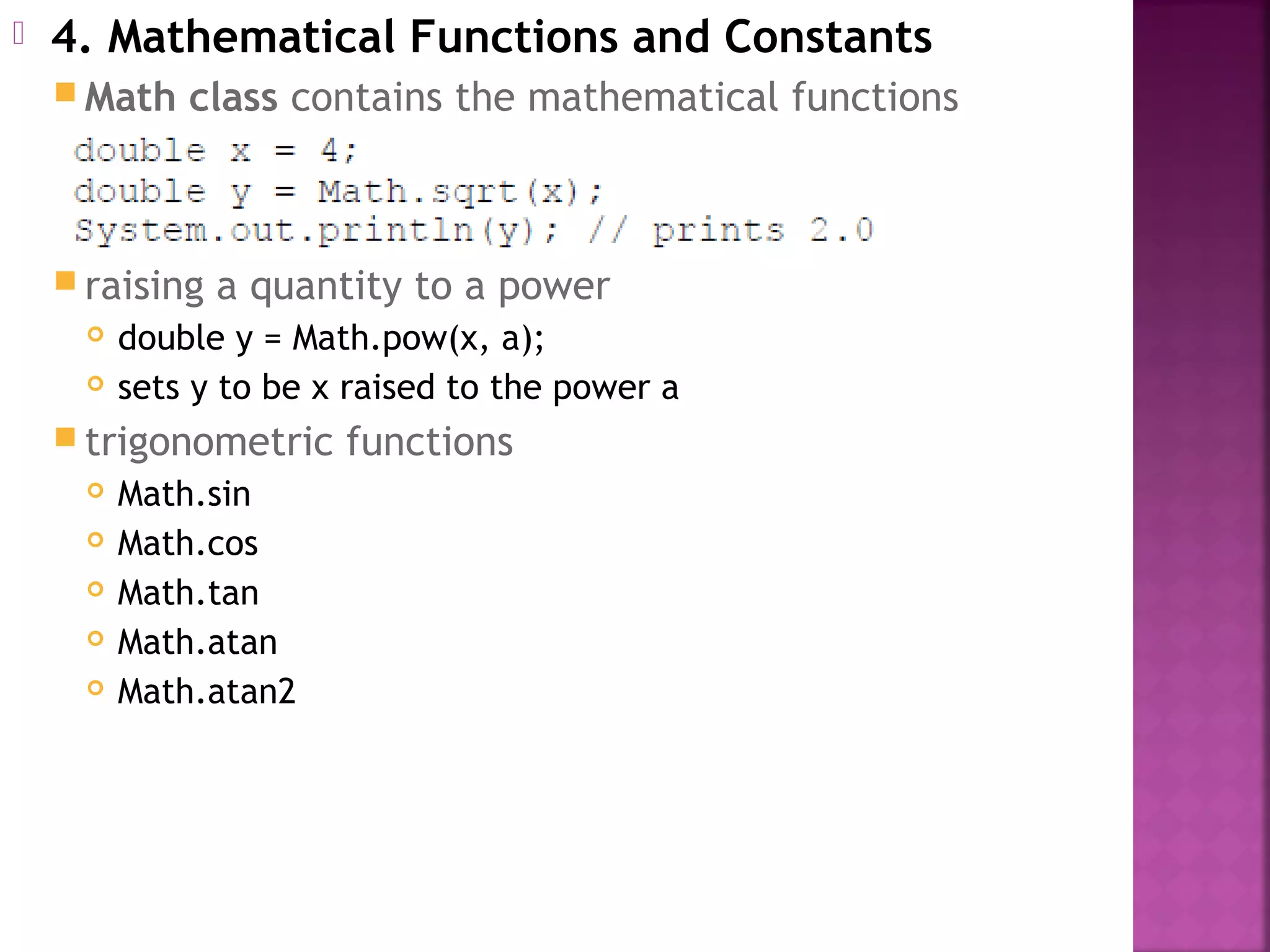  4. Mathematical Functions and Constants
 Math class contains the mathematical functions
 raising a quantity to a power
 double y = Math.pow(x, a);
 sets y to be x raised to the power a
 trigonometric functions
 Math.sin
 Math.cos
 Math.tan
 Math.atan
 Math.atan2
 
