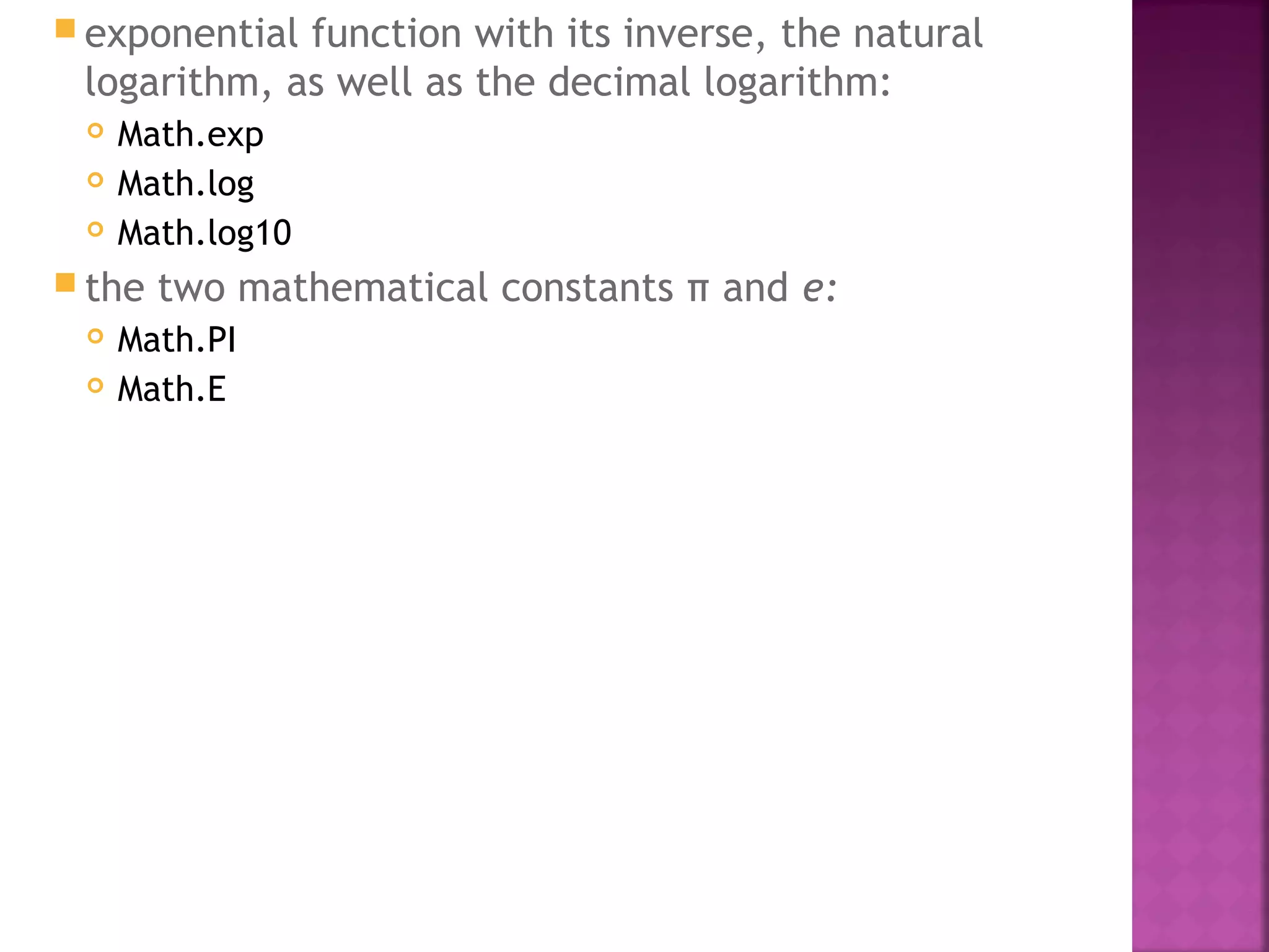  exponential function with its inverse, the natural
logarithm, as well as the decimal logarithm:
 Math.exp
 Math.log
 Math.log10
 the two mathematical constants π and e:
 Math.PI
 Math.E
 