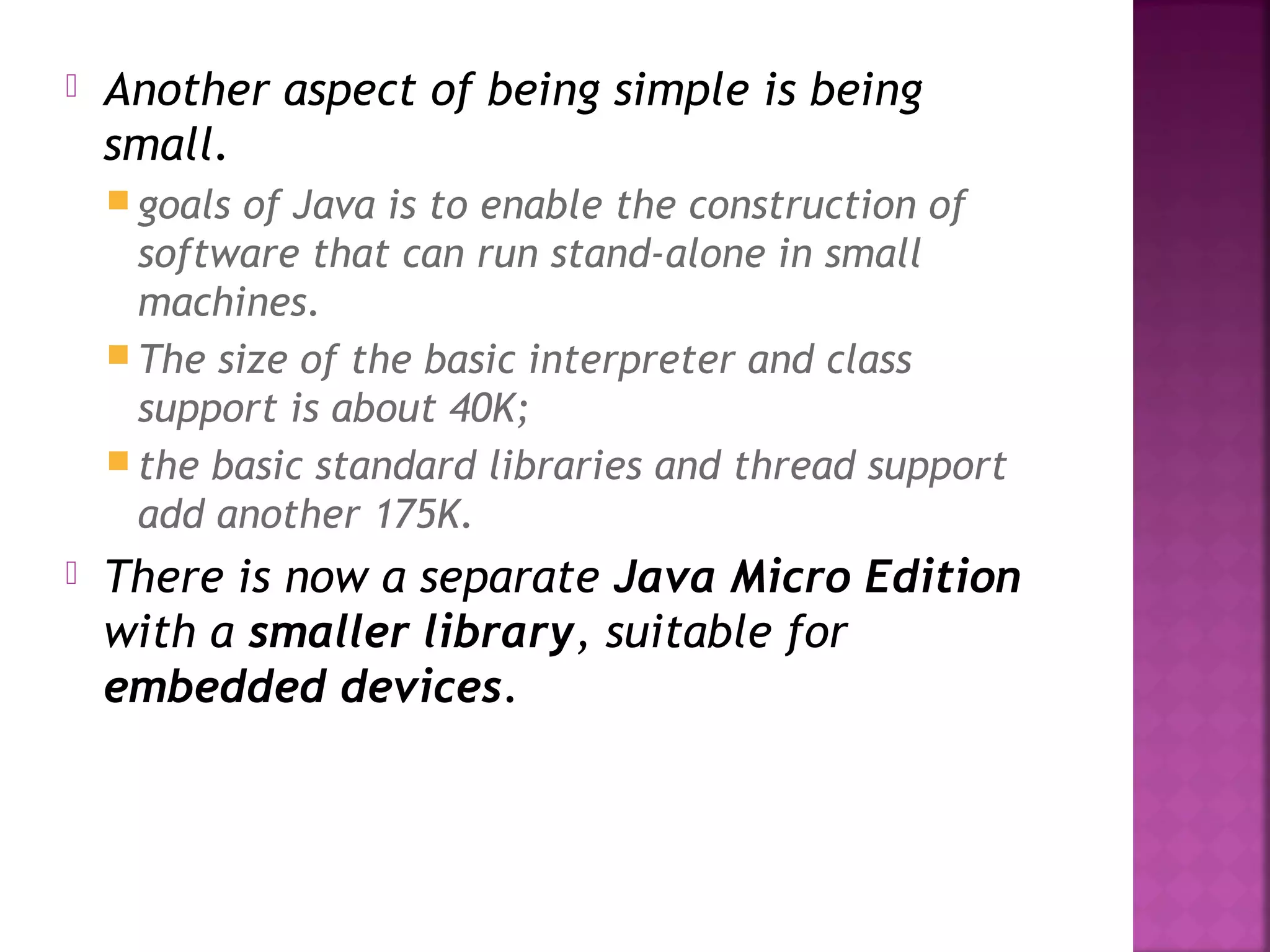  Another aspect of being simple is being
small.
 goals of Java is to enable the construction of
software that can run stand-alone in small
machines.
 The size of the basic interpreter and class
support is about 40K;
 the basic standard libraries and thread support
add another 175K.
 There is now a separate Java Micro Edition
with a smaller library, suitable for
embedded devices.
 