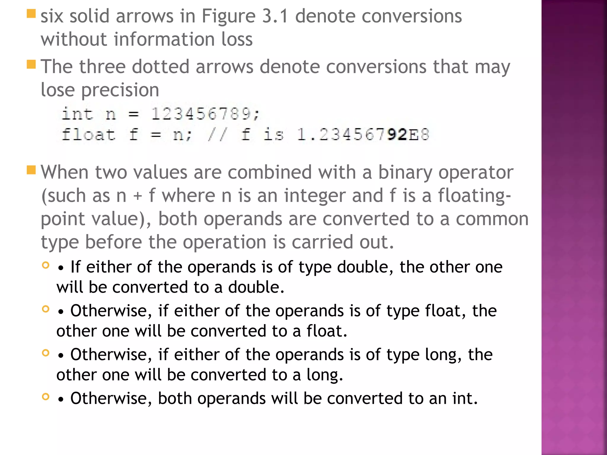 six solid arrows in Figure 3.1 denote conversions
without information loss
 The three dotted arrows denote conversions that may
lose precision
 When two values are combined with a binary operator
(such as n + f where n is an integer and f is a floating-
point value), both operands are converted to a common
type before the operation is carried out.
 • If either of the operands is of type double, the other one
will be converted to a double.
 • Otherwise, if either of the operands is of type float, the
other one will be converted to a float.
 • Otherwise, if either of the operands is of type long, the
other one will be converted to a long.
 • Otherwise, both operands will be converted to an int.
 