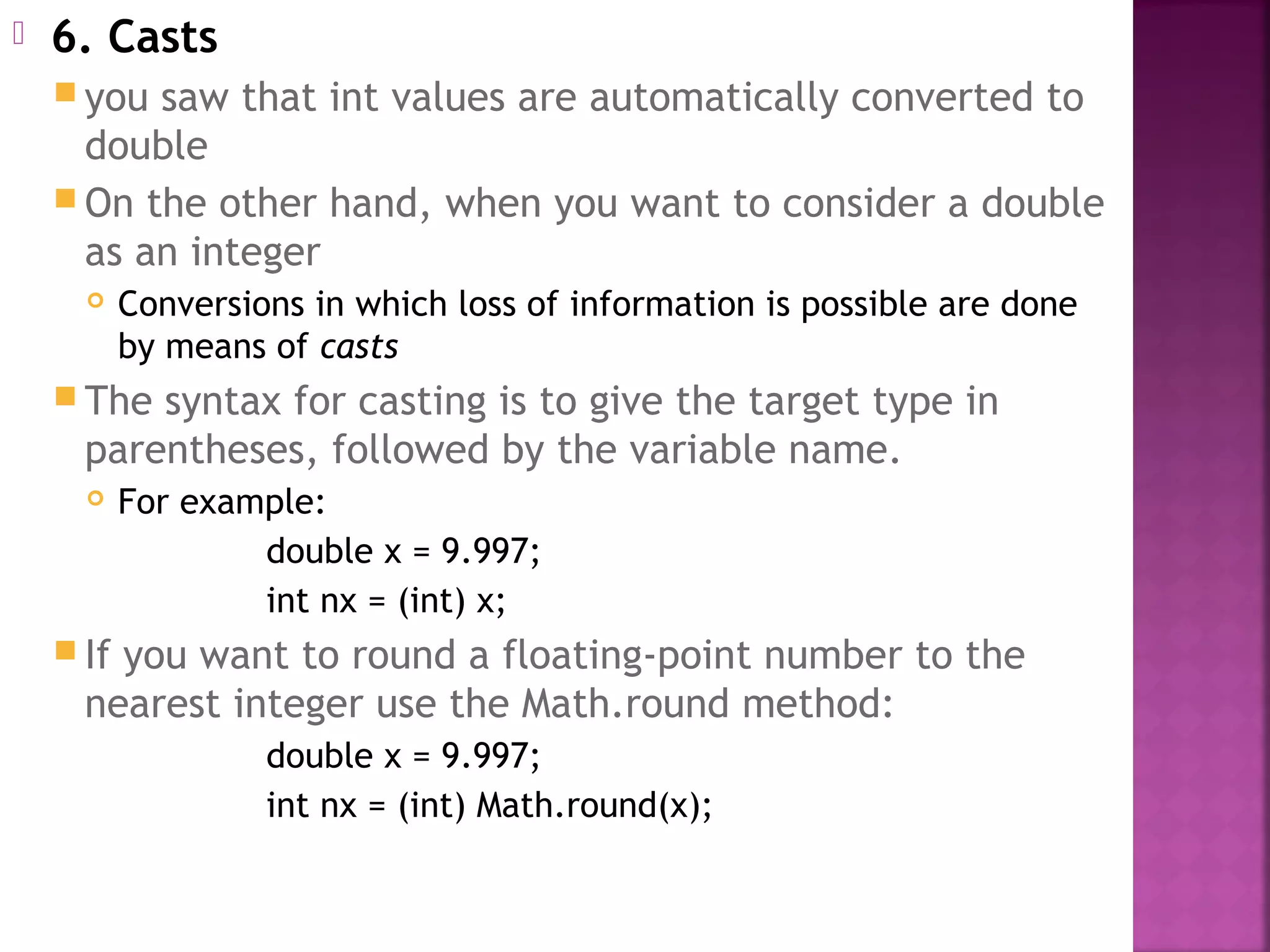  6. Casts
 you saw that int values are automatically converted to
double
 On the other hand, when you want to consider a double
as an integer
 Conversions in which loss of information is possible are done
by means of casts
 The syntax for casting is to give the target type in
parentheses, followed by the variable name.
 For example:
double x = 9.997;
int nx = (int) x;
 If you want to round a floating-point number to the
nearest integer use the Math.round method:
double x = 9.997;
int nx = (int) Math.round(x);
 