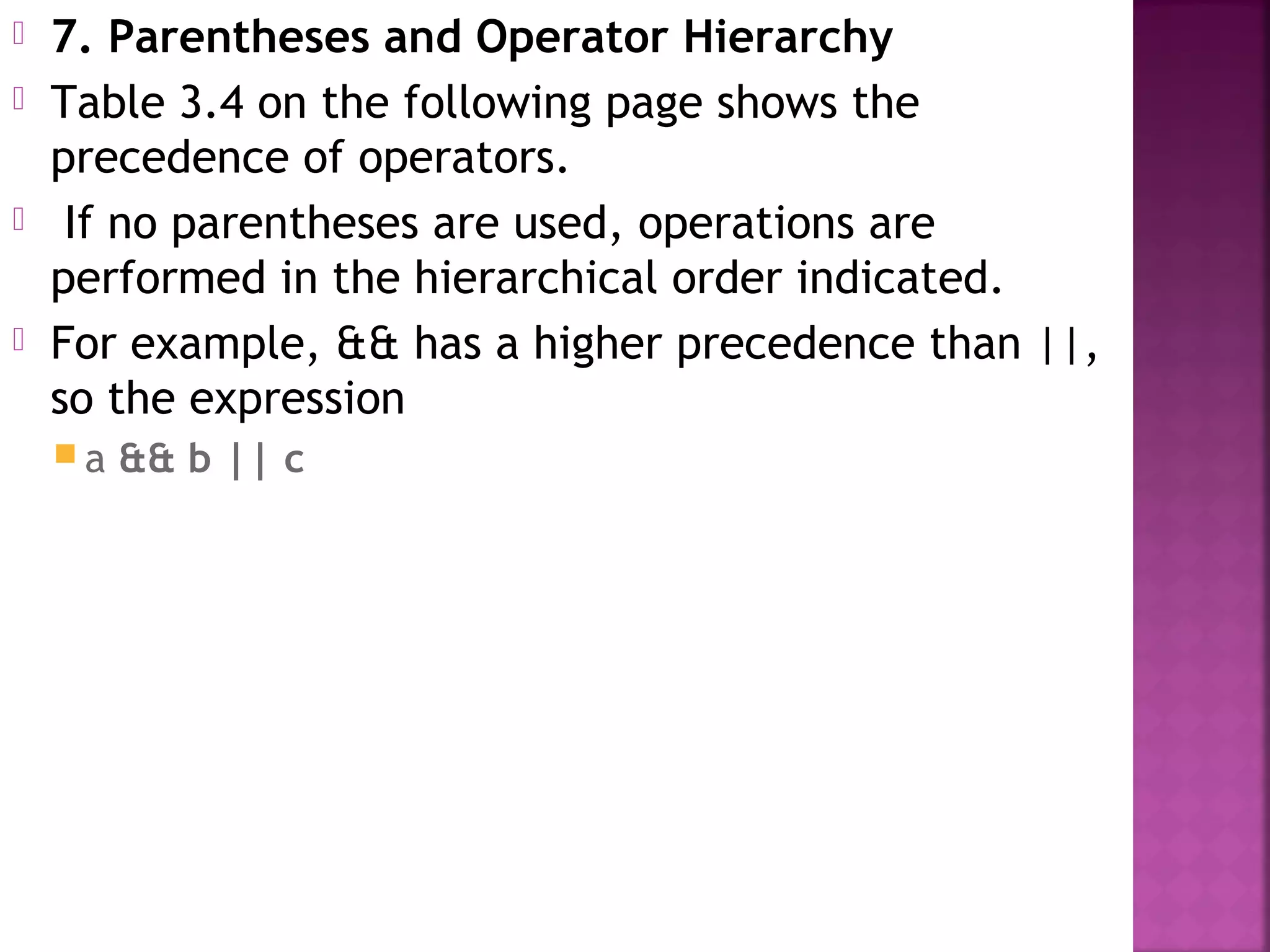  7. Parentheses and Operator Hierarchy
 Table 3.4 on the following page shows the
precedence of operators.
 If no parentheses are used, operations are
performed in the hierarchical order indicated.
 For example, && has a higher precedence than ||,
so the expression
 a && b || c
 