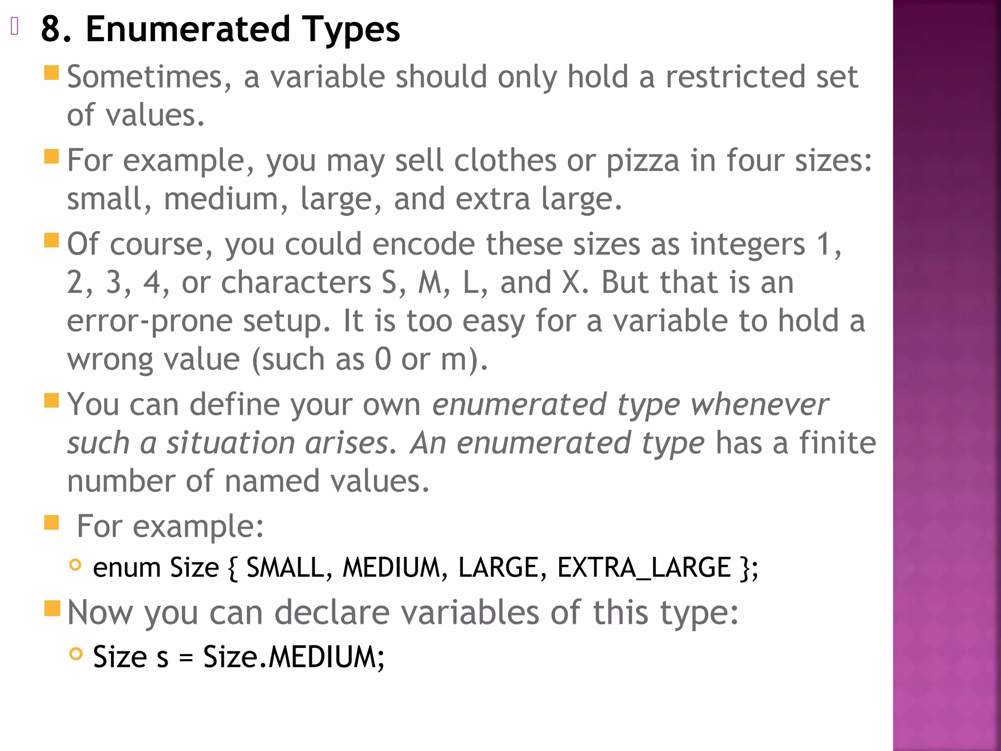  8. Enumerated Types
 Sometimes, a variable should only hold a restricted set
of values.
 For example, you may sell clothes or pizza in four sizes:
small, medium, large, and extra large.
 Of course, you could encode these sizes as integers 1,
2, 3, 4, or characters S, M, L, and X. But that is an
error-prone setup. It is too easy for a variable to hold a
wrong value (such as 0 or m).
 You can define your own enumerated type whenever
such a situation arises. An enumerated type has a finite
number of named values.
 For example:
 enum Size { SMALL, MEDIUM, LARGE, EXTRA_LARGE };
Now you can declare variables of this type:
 Size s = Size.MEDIUM;
 