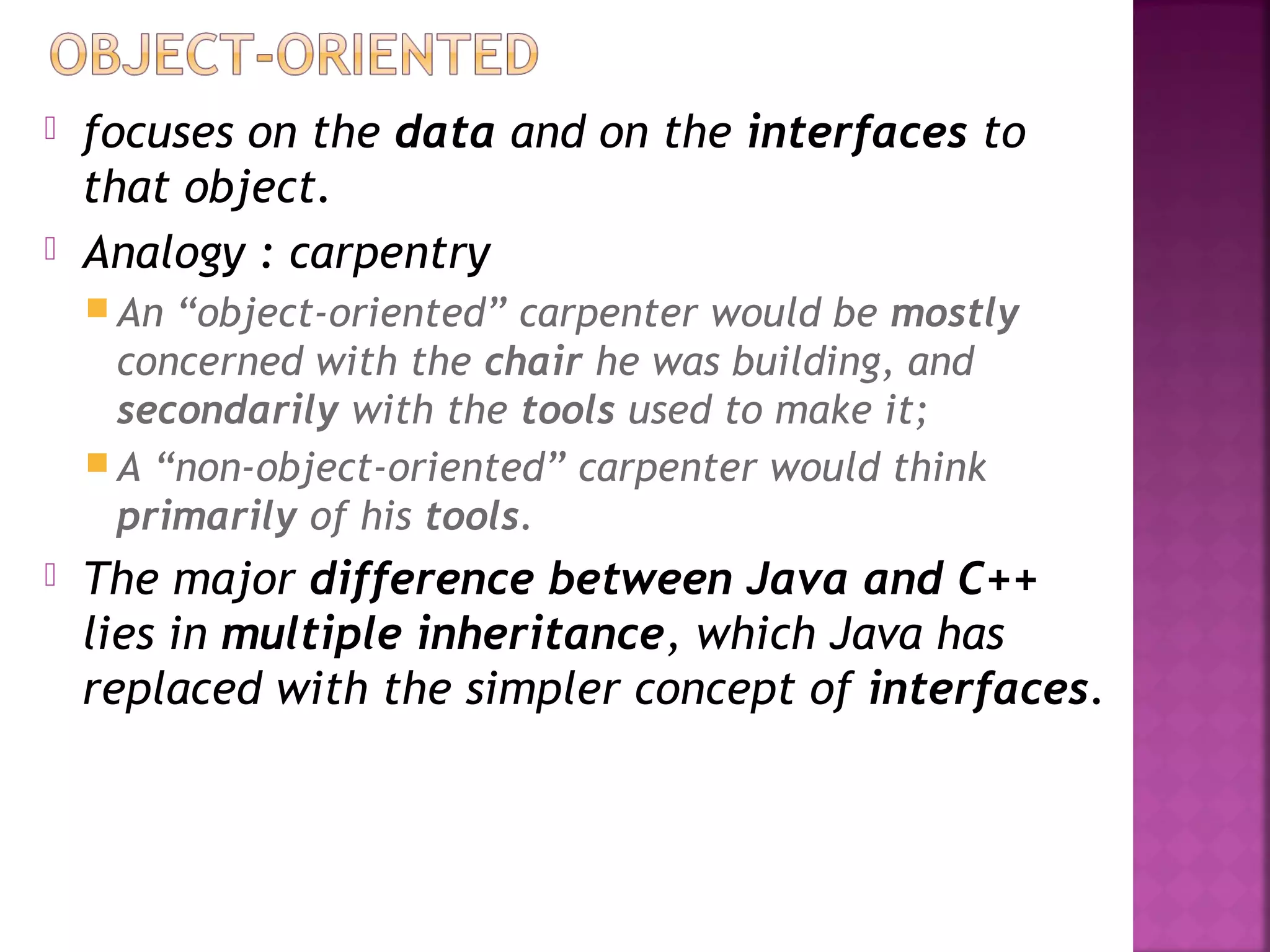  focuses on the data and on the interfaces to
that object.
 Analogy : carpentry
 An “object-oriented” carpenter would be mostly
concerned with the chair he was building, and
secondarily with the tools used to make it;
 A “non-object-oriented” carpenter would think
primarily of his tools.
 The major difference between Java and C++
lies in multiple inheritance, which Java has
replaced with the simpler concept of interfaces.
 