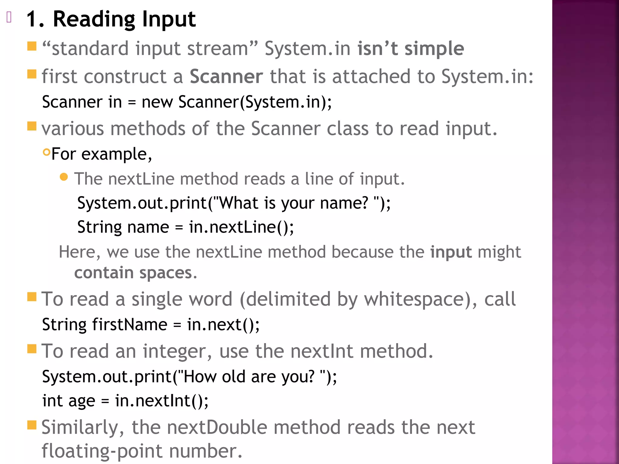  1. Reading Input
 “standard input stream” System.in isn’t simple
 first construct a Scanner that is attached to System.in:
Scanner in = new Scanner(System.in);
 various methods of the Scanner class to read input.
For example,
The nextLine method reads a line of input.
System.out.print("What is your name? ");
String name = in.nextLine();
Here, we use the nextLine method because the input might
contain spaces.
 To read a single word (delimited by whitespace), call
String firstName = in.next();
 To read an integer, use the nextInt method.
System.out.print("How old are you? ");
int age = in.nextInt();
 Similarly, the nextDouble method reads the next
floating-point number.
 