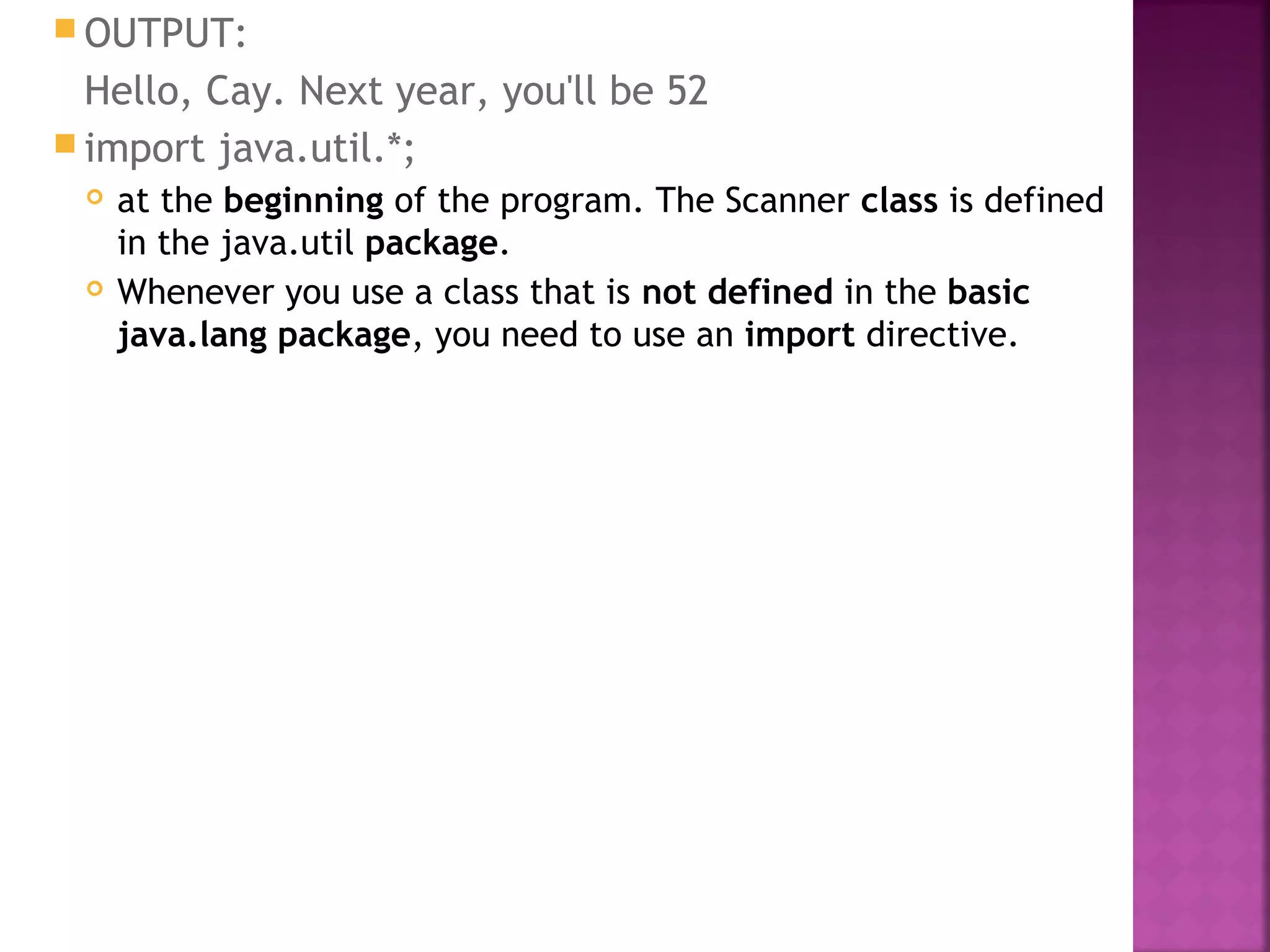  OUTPUT:
Hello, Cay. Next year, you'll be 52
 import java.util.*;
 at the beginning of the program. The Scanner class is defined
in the java.util package.
 Whenever you use a class that is not defined in the basic
java.lang package, you need to use an import directive.
 