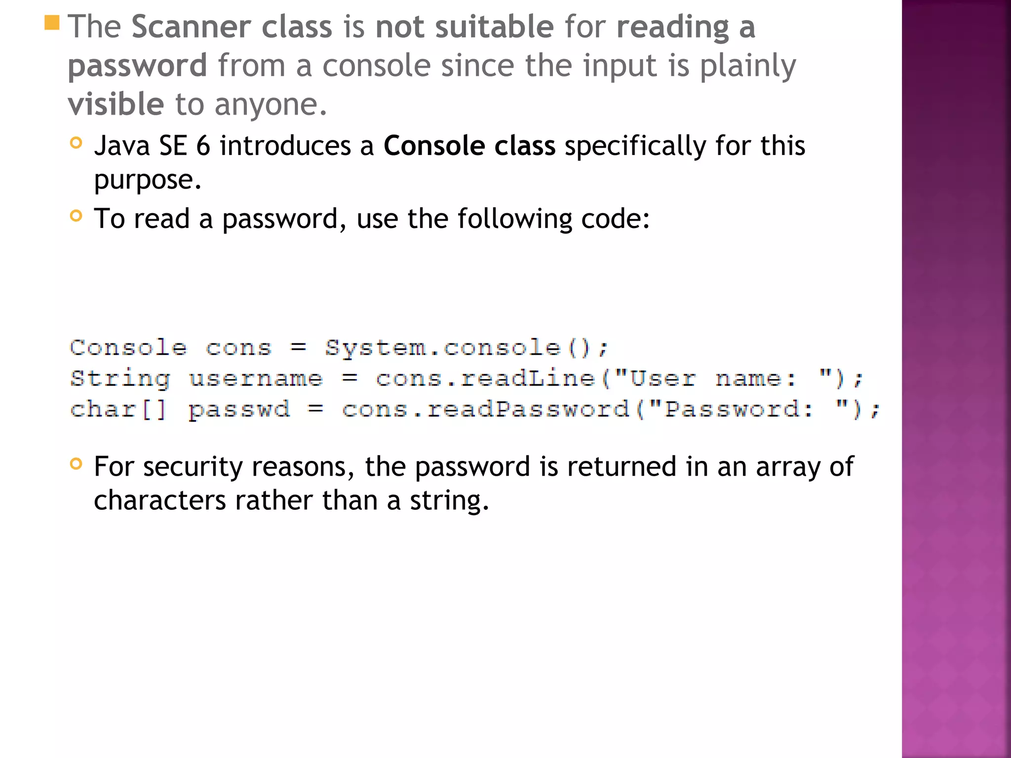  The Scanner class is not suitable for reading a
password from a console since the input is plainly
visible to anyone.
 Java SE 6 introduces a Console class specifically for this
purpose.
 To read a password, use the following code:
 For security reasons, the password is returned in an array of
characters rather than a string.
 
