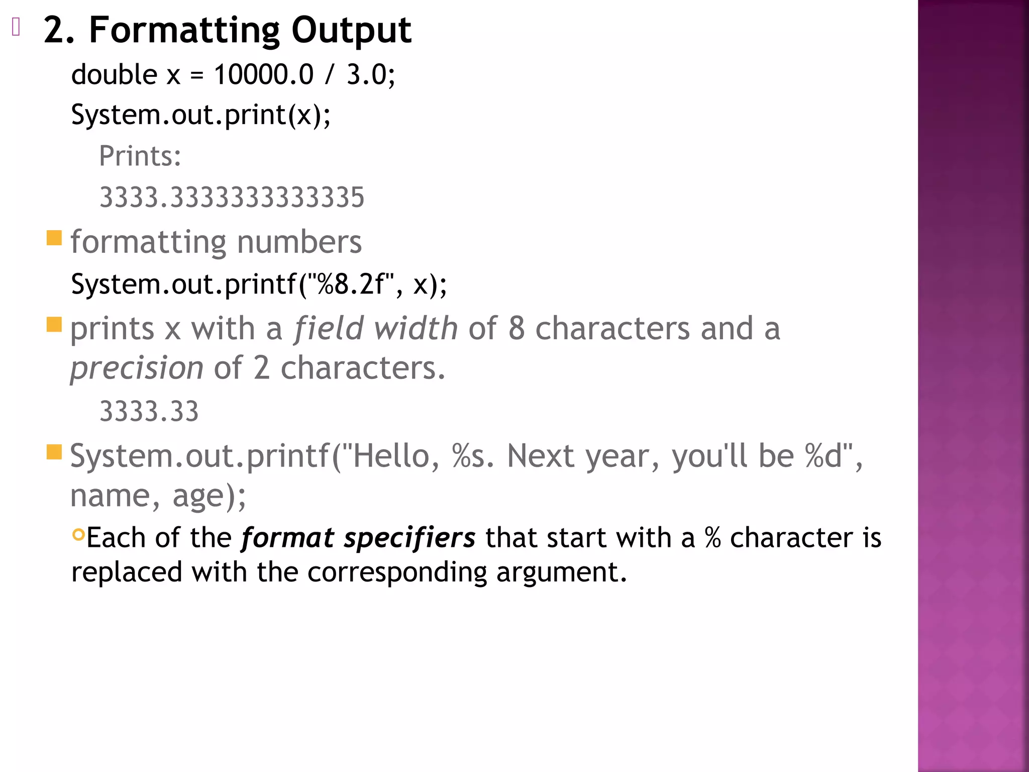  2. Formatting Output
double x = 10000.0 / 3.0;
System.out.print(x);
Prints:
3333.3333333333335
 formatting numbers
System.out.printf("%8.2f", x);
 prints x with a field width of 8 characters and a
precision of 2 characters.
3333.33
 System.out.printf("Hello, %s. Next year, you'll be %d",
name, age);
Each of the format specifiers that start with a % character is
replaced with the corresponding argument.
 