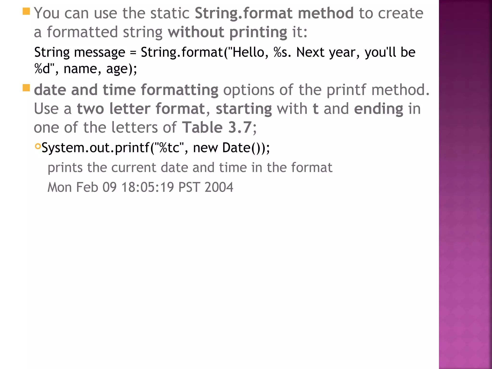  You can use the static String.format method to create
a formatted string without printing it:
String message = String.format("Hello, %s. Next year, you'll be
%d", name, age);
 date and time formatting options of the printf method.
Use a two letter format, starting with t and ending in
one of the letters of Table 3.7;
System.out.printf("%tc", new Date());
prints the current date and time in the format
Mon Feb 09 18:05:19 PST 2004
 