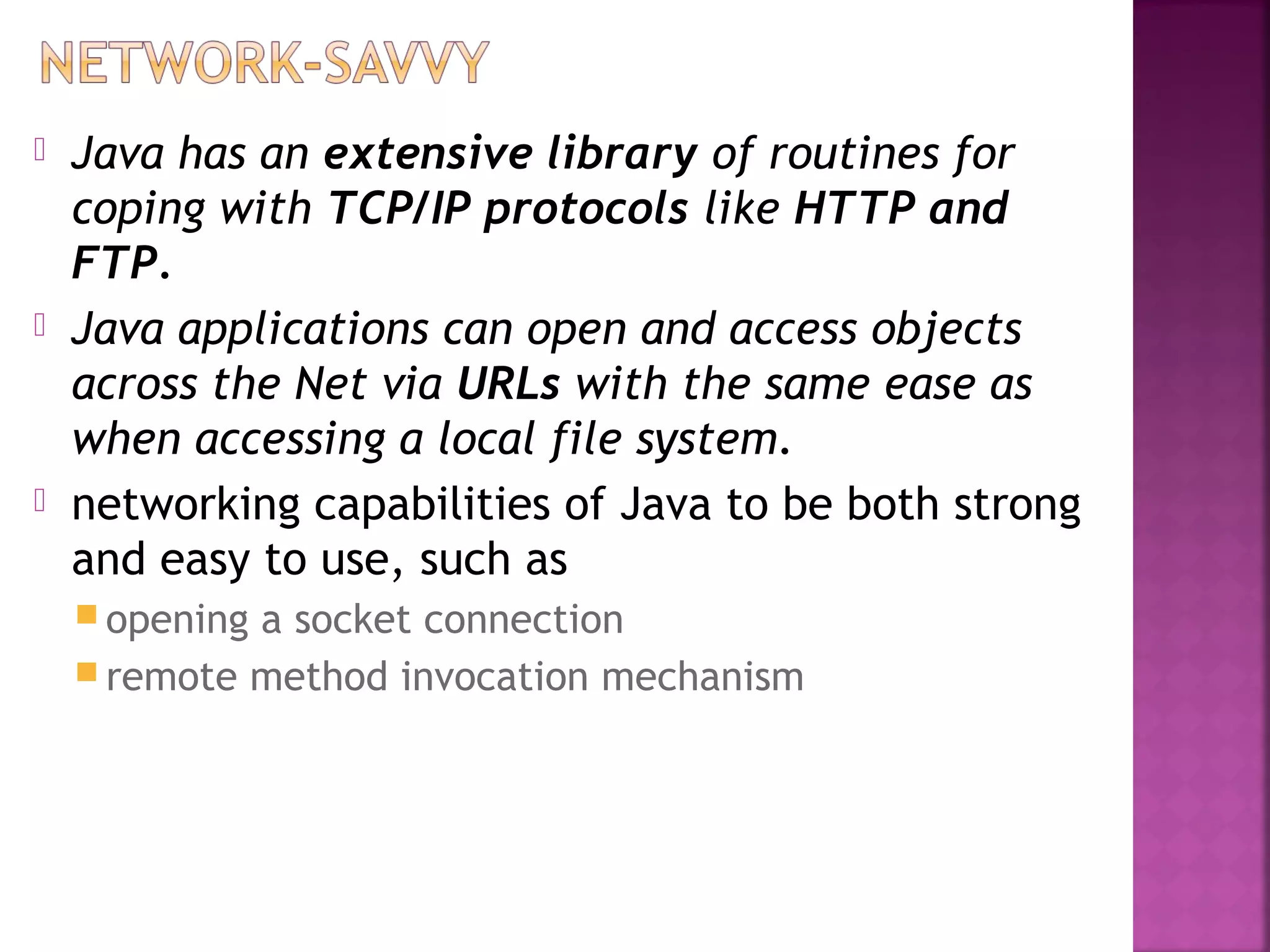  Java has an extensive library of routines for
coping with TCP/IP protocols like HTTP and
FTP.
 Java applications can open and access objects
across the Net via URLs with the same ease as
when accessing a local file system.
 networking capabilities of Java to be both strong
and easy to use, such as
 opening a socket connection
 remote method invocation mechanism
 