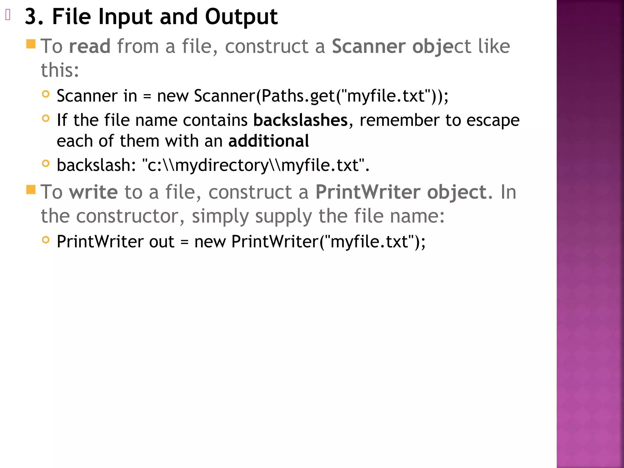  3. File Input and Output
 To read from a file, construct a Scanner object like
this:
 Scanner in = new Scanner(Paths.get("myfile.txt"));
 If the file name contains backslashes, remember to escape
each of them with an additional
 backslash: "c:mydirectorymyfile.txt".
 To write to a file, construct a PrintWriter object. In
the constructor, simply supply the file name:
 PrintWriter out = new PrintWriter("myfile.txt");
 