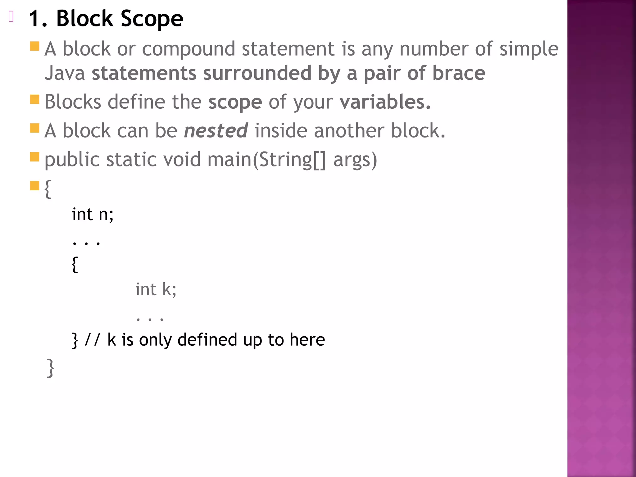  1. Block Scope
 A block or compound statement is any number of simple
Java statements surrounded by a pair of brace
 Blocks define the scope of your variables.
 A block can be nested inside another block.
 public static void main(String[] args)
 {
int n;
. . .
{
int k;
. . .
} // k is only defined up to here
}
 
