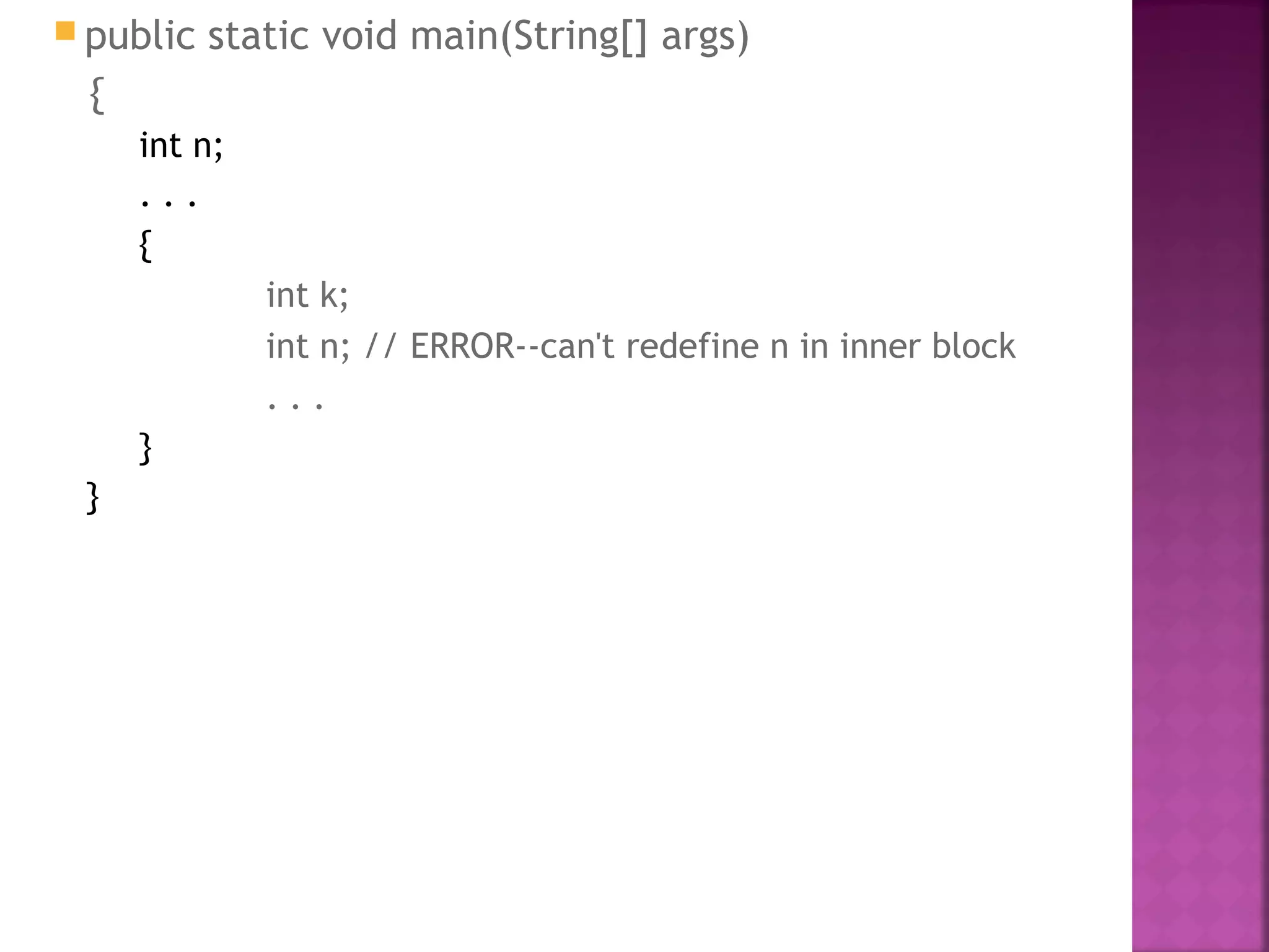  public static void main(String[] args)
{
int n;
. . .
{
int k;
int n; // ERROR--can't redefine n in inner block
. . .
}
}
 