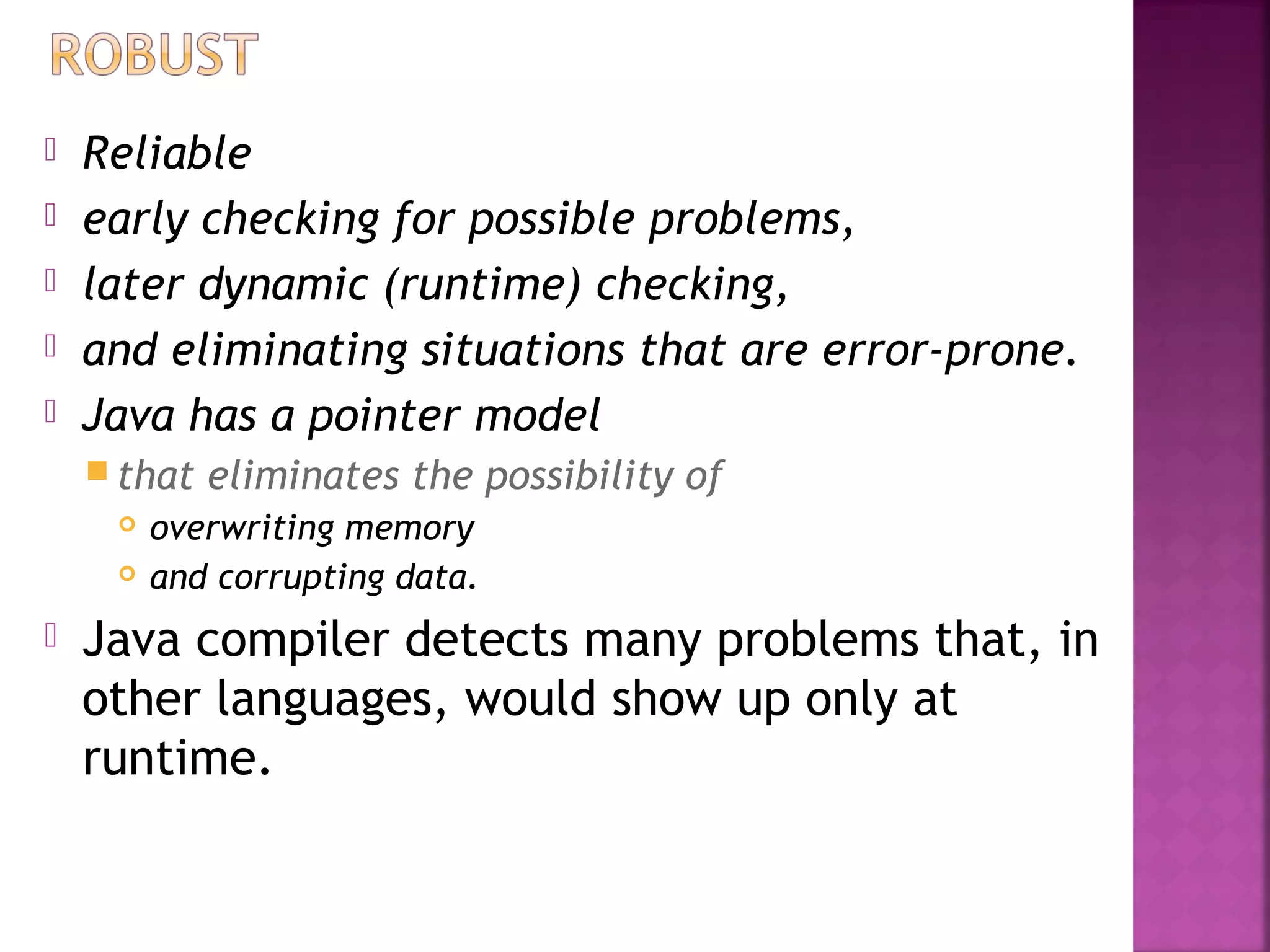  Reliable
 early checking for possible problems,
 later dynamic (runtime) checking,
 and eliminating situations that are error-prone.
 Java has a pointer model
 that eliminates the possibility of
 overwriting memory
 and corrupting data.
 Java compiler detects many problems that, in
other languages, would show up only at
runtime.
 