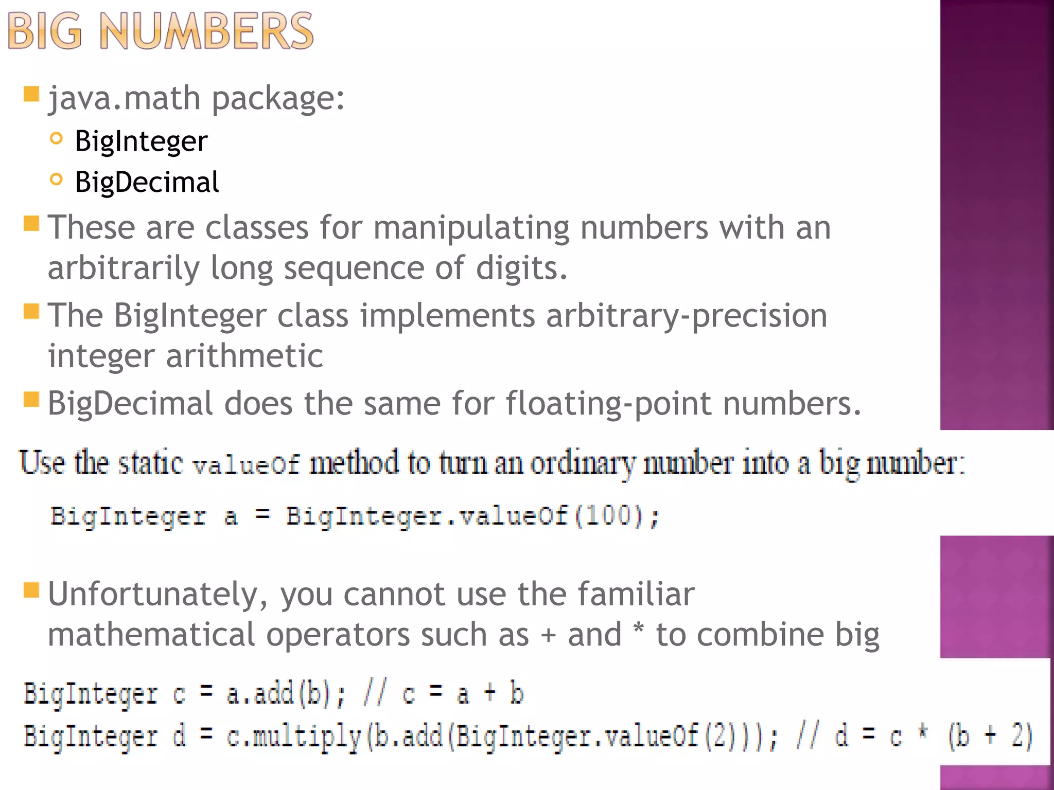  java.math package:
 BigInteger
 BigDecimal
 These are classes for manipulating numbers with an
arbitrarily long sequence of digits.
 The BigInteger class implements arbitrary-precision
integer arithmetic
 BigDecimal does the same for floating-point numbers.
 Unfortunately, you cannot use the familiar
mathematical operators such as + and * to combine big
numbers.
 