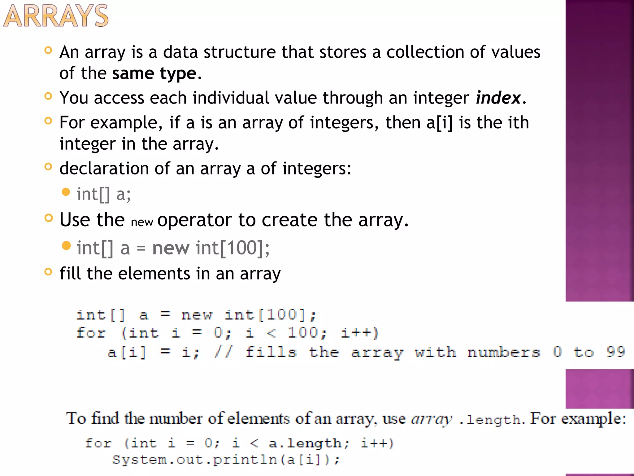  An array is a data structure that stores a collection of values
of the same type.
 You access each individual value through an integer index.
 For example, if a is an array of integers, then a[i] is the ith
integer in the array.
 declaration of an array a of integers:
int[] a;
 Use the new operator to create the array.
int[] a = new int[100];
 fill the elements in an array
 