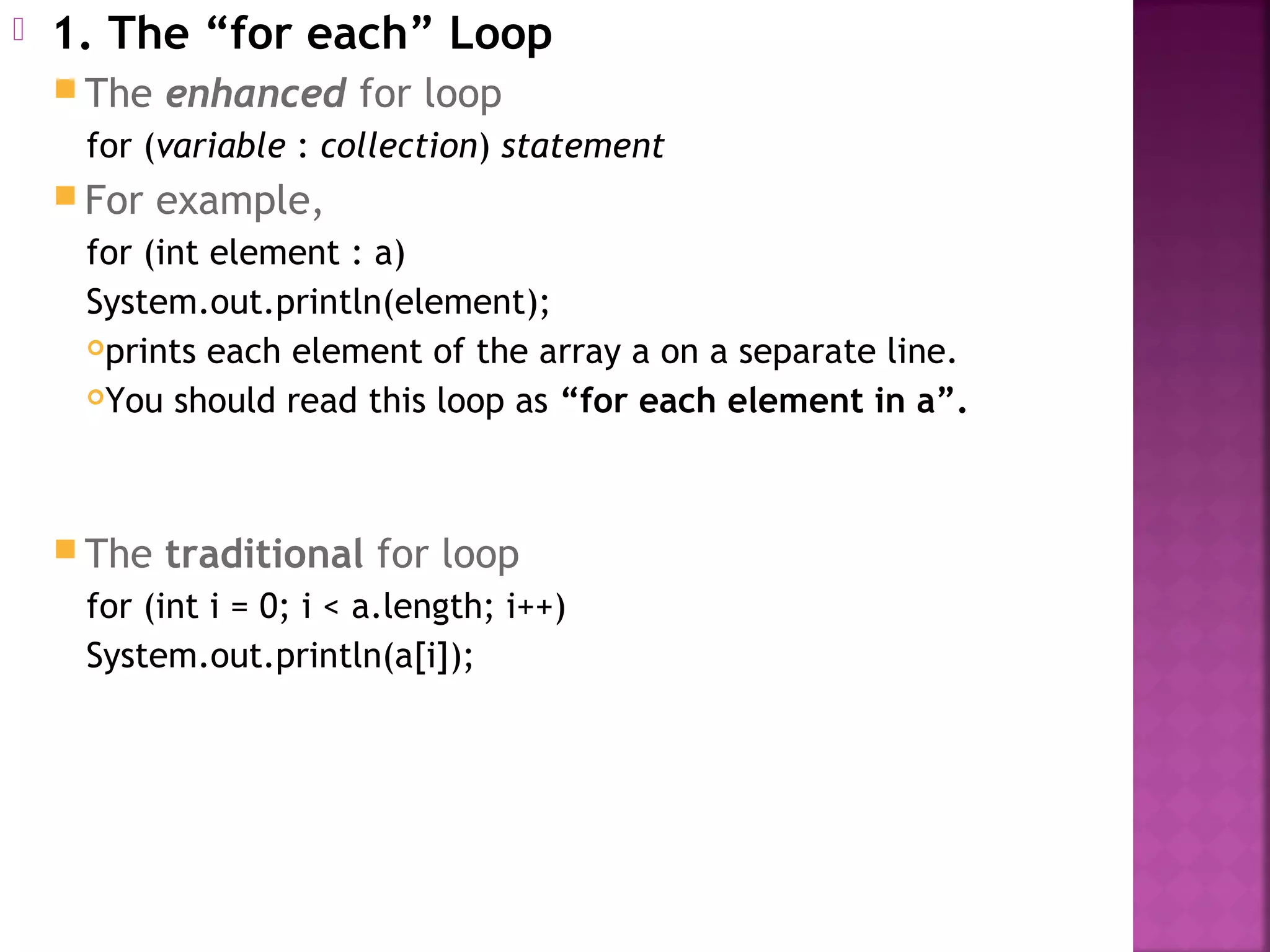  1. The “for each” Loop
 The enhanced for loop
for (variable : collection) statement
 For example,
for (int element : a)
System.out.println(element);
prints each element of the array a on a separate line.
You should read this loop as “for each element in a”.
 The traditional for loop
for (int i = 0; i < a.length; i++)
System.out.println(a[i]);
 