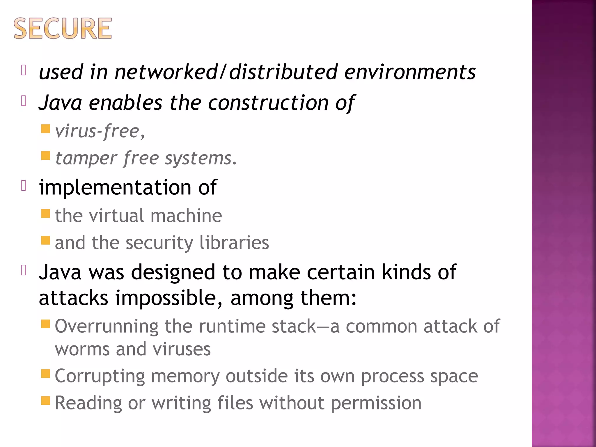  used in networked/distributed environments
 Java enables the construction of
 virus-free,
 tamper free systems.
 implementation of
 the virtual machine
 and the security libraries
 Java was designed to make certain kinds of
attacks impossible, among them:
 Overrunning the runtime stack—a common attack of
worms and viruses
 Corrupting memory outside its own process space
 Reading or writing files without permission
 