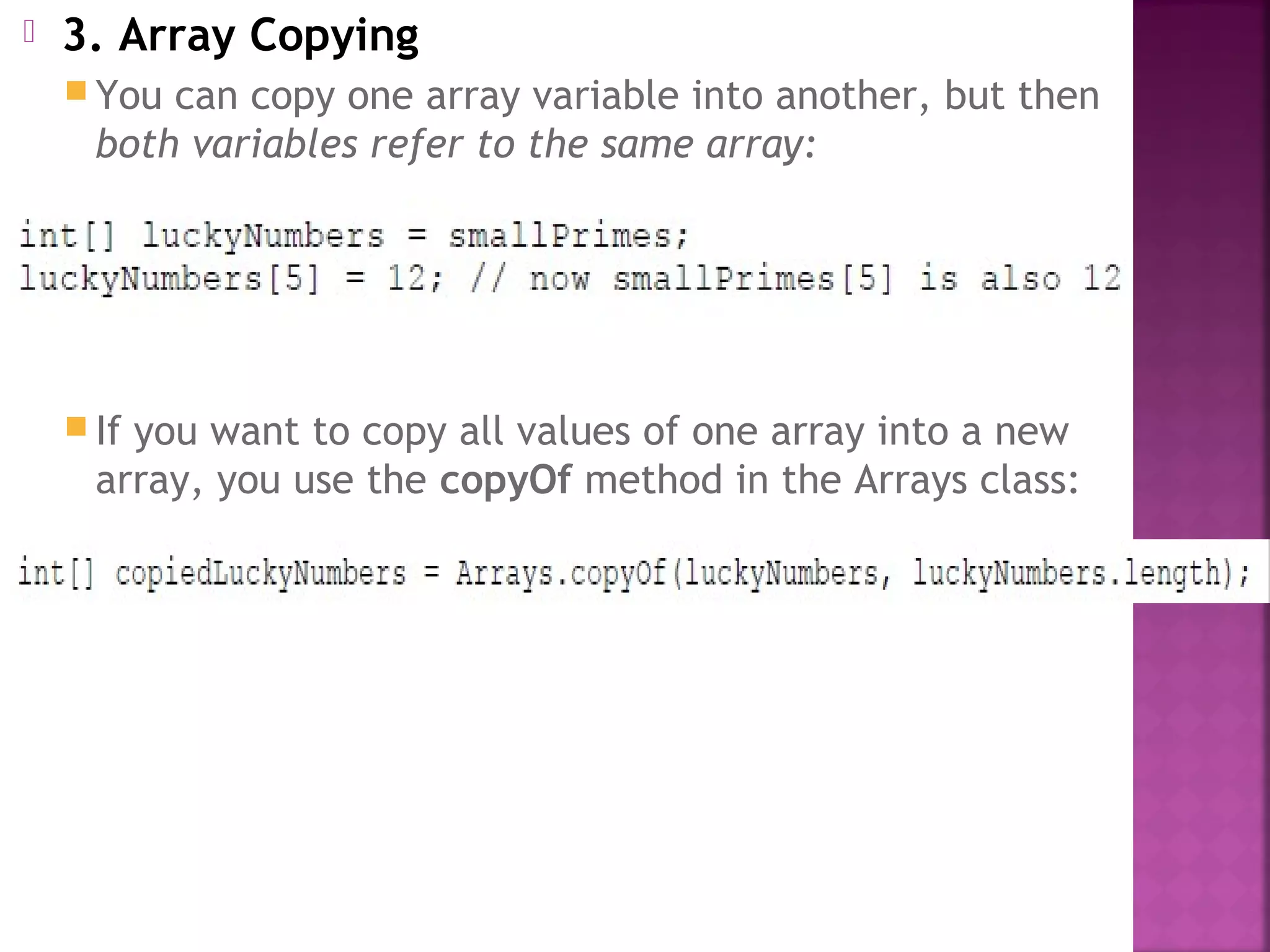  3. Array Copying
 You can copy one array variable into another, but then
both variables refer to the same array:
 If you want to copy all values of one array into a new
array, you use the copyOf method in the Arrays class:
 