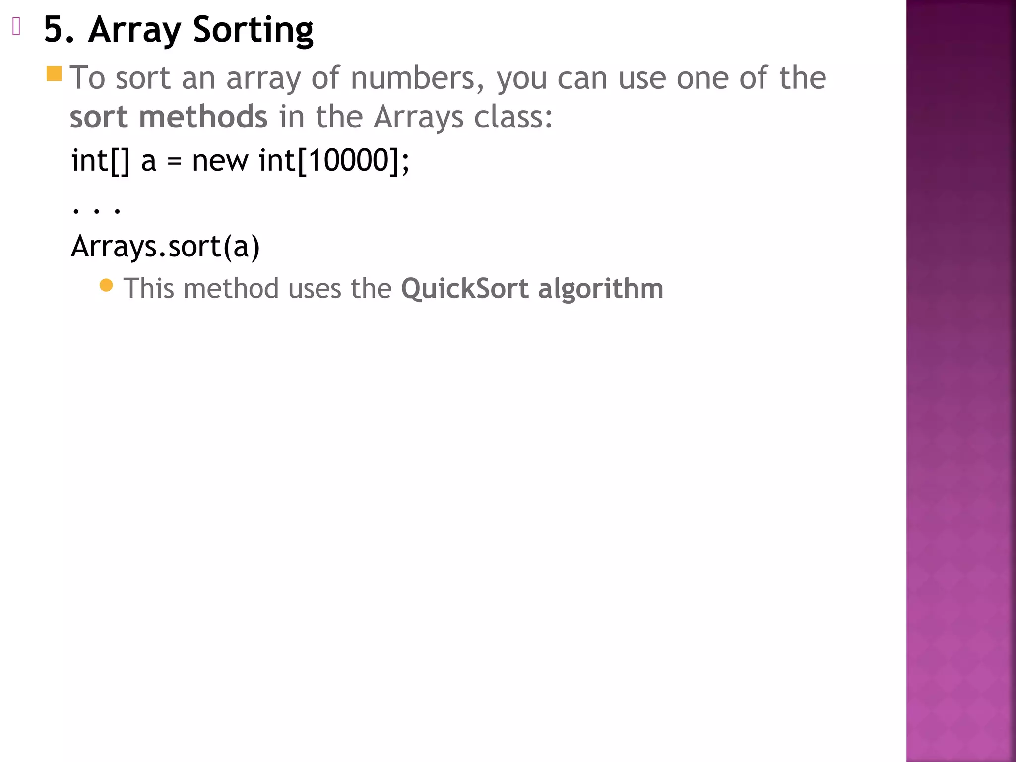  5. Array Sorting
 To sort an array of numbers, you can use one of the
sort methods in the Arrays class:
int[] a = new int[10000];
. . .
Arrays.sort(a)
This method uses the QuickSort algorithm
 