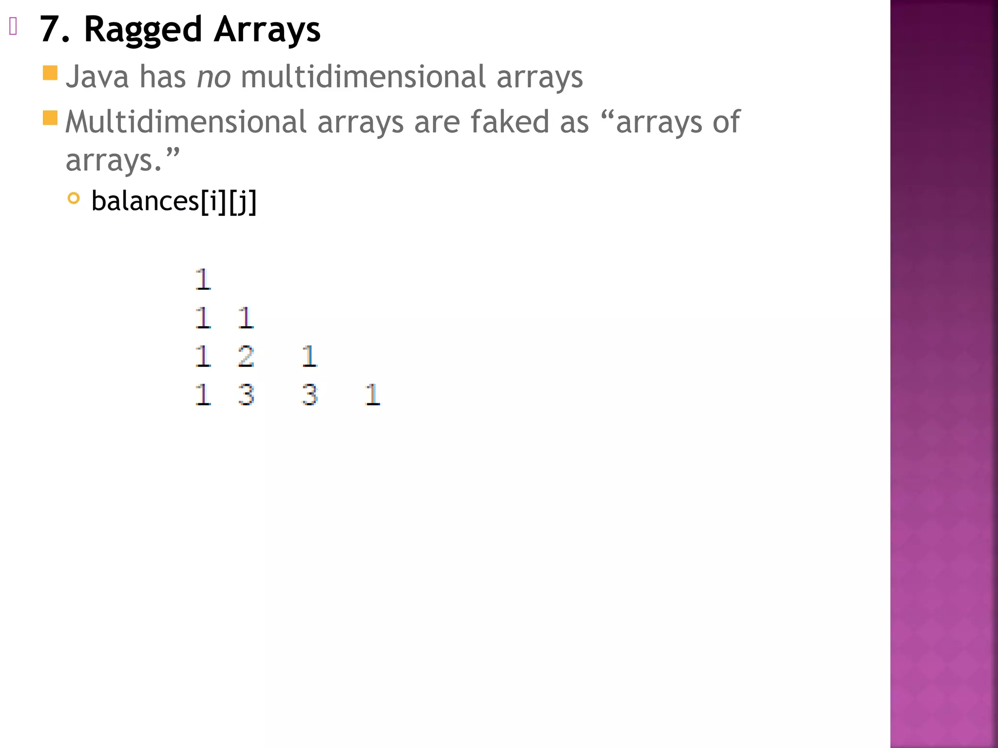  7. Ragged Arrays
 Java has no multidimensional arrays
 Multidimensional arrays are faked as “arrays of
arrays.”
 balances[i][j]
 