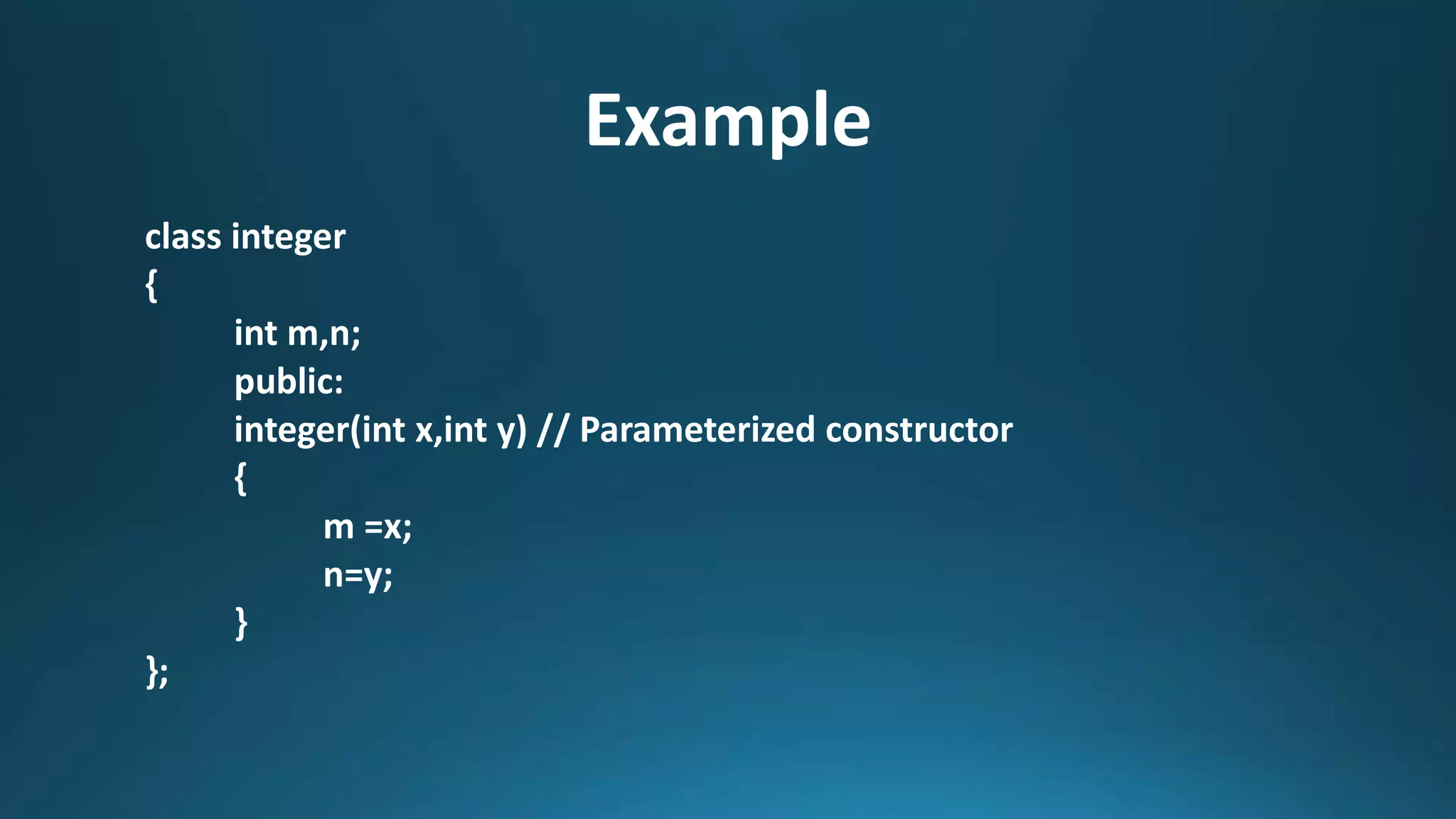 Example
class integer
{
int m,n;
public:
integer(int x,int y) // Parameterized constructor
{
m =x;
n=y;
}
};
 