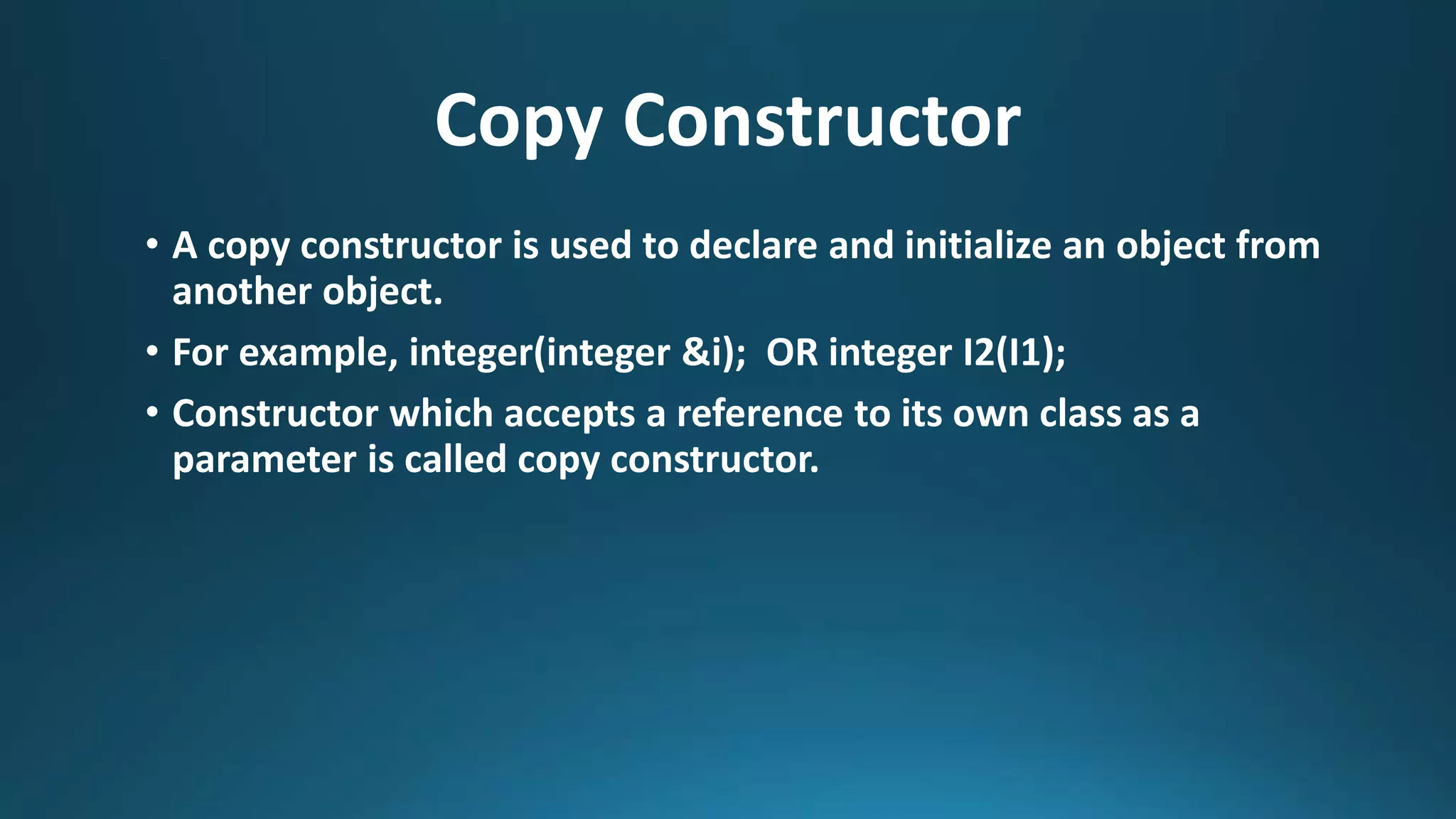 Copy Constructor
• A copy constructor is used to declare and initialize an object from
another object.
• For example, integer(integer &i); OR integer I2(I1);
• Constructor which accepts a reference to its own class as a
parameter is called copy constructor.
 