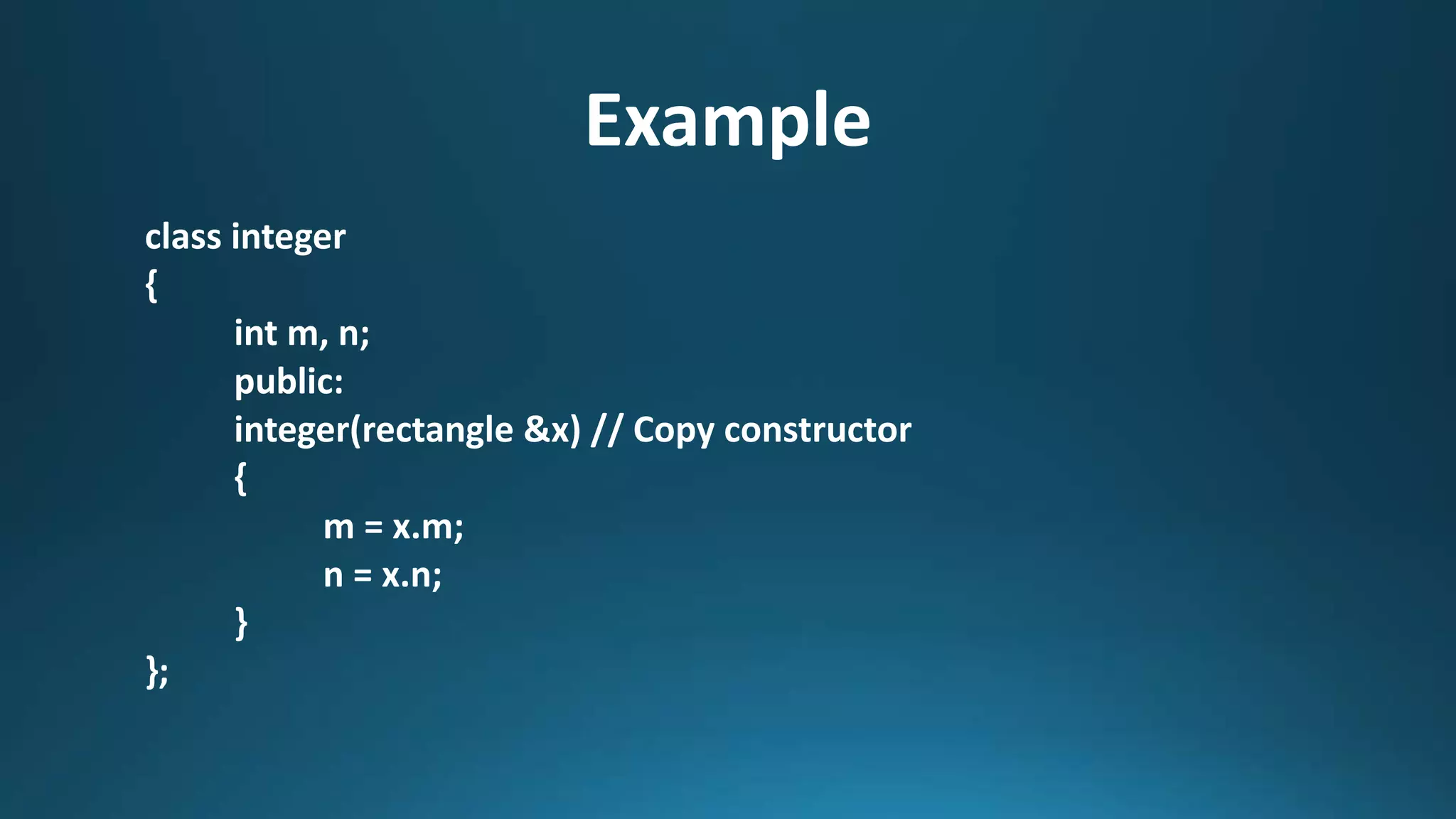 Example
class integer
{
int m, n;
public:
integer(rectangle &x) // Copy constructor
{
m = x.m;
n = x.n;
}
};
 
