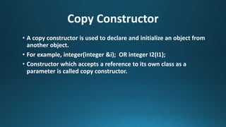 Copy Constructor
• A copy constructor is used to declare and initialize an object from
another object.
• For example, integer(integer &i); OR integer I2(I1);
• Constructor which accepts a reference to its own class as a
parameter is called copy constructor.
 