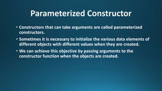 Parameterized Constructor
• Constructors that can take arguments are called parameterized
constructors.
• Sometimes it is necessary to initialize the various data elements of
different objects with different values when they are created.
• We can achieve this objective by passing arguments to the
constructor function when the objects are created.
 
