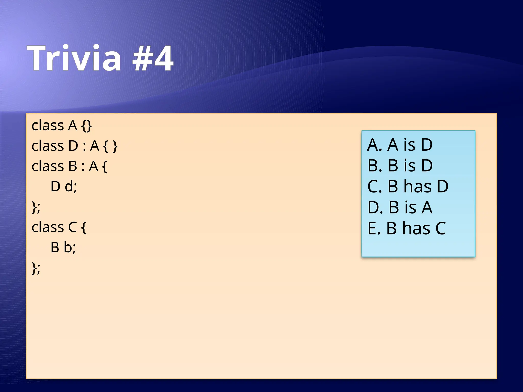 Trivia #4
class A {}
class D : A { }
class B : A {
D d;
};
class C {
B b;
};
A. A is D
B. B is D
C. B has D
D. B is A
E. B has C
 