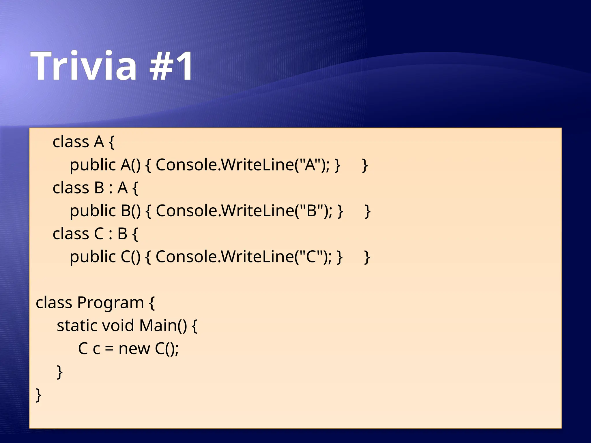 Trivia #1
class A {
public A() { Console.WriteLine("A"); } }
class B : A {
public B() { Console.WriteLine("B"); } }
class C : B {
public C() { Console.WriteLine("C"); } }
class Program {
static void Main() {
C c = new C();
}
}
 