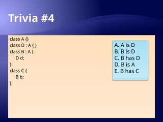 Trivia #4
class A {}
class D : A { }
class B : A {
D d;
};
class C {
B b;
};
A. A is D
B. B is D
C. B has D
D. B is A
E. B has C
 