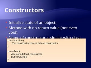 Constructors
 Initialize state of an object.
 Method with no return value (not even
void).
 Name of constructor is similar with class
name.
class Machine {
//no constructor means default constructor
}
class Gear {
//custom default constructor
public Gear() {}
}
 