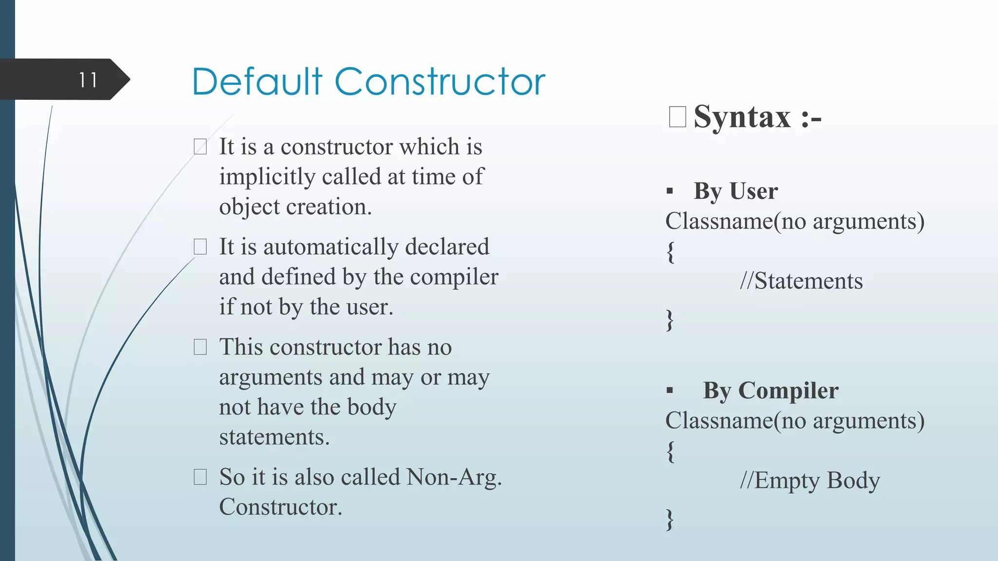 Default Constructor
⮚ It is a constructor which is
implicitly called at time of
object creation.
⮚ It is automatically declared
and defined by the compiler
if not by the user.
⮚ This constructor has no
arguments and may or may
not have the body
statements.
⮚ So it is also called Non-Arg.
Constructor.
⮚Syntax :-
▪ By User
Classname(no arguments)
{
//Statements
}
▪ By Compiler
Classname(no arguments)
{
//Empty Body
}
11
 