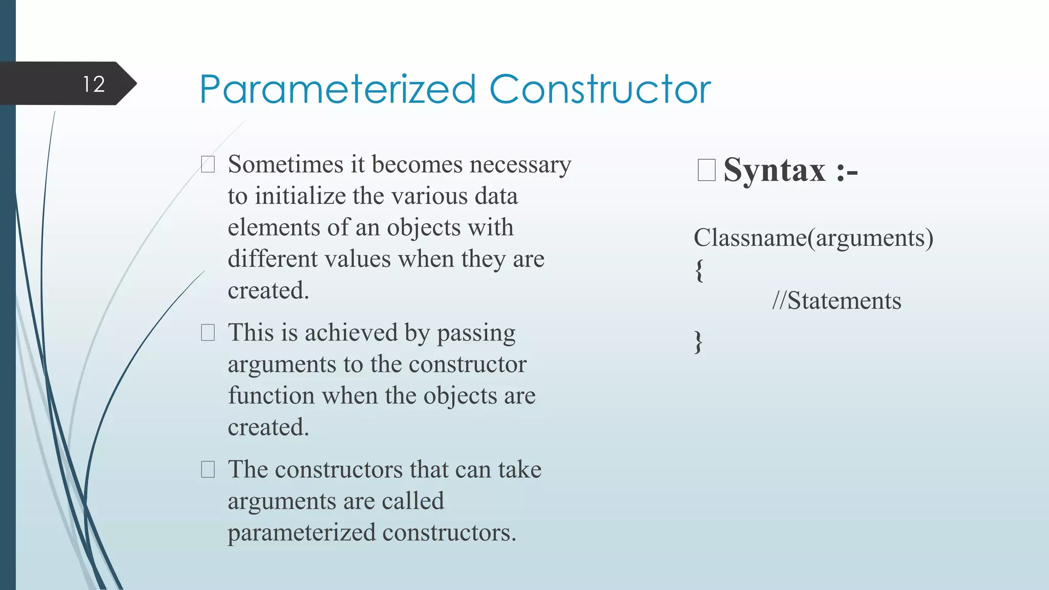 Parameterized Constructor
⮚ Sometimes it becomes necessary
to initialize the various data
elements of an objects with
different values when they are
created.
⮚ This is achieved by passing
arguments to the constructor
function when the objects are
created.
⮚ The constructors that can take
arguments are called
parameterized constructors.
⮚Syntax :-
Classname(arguments)
{
//Statements
}
12
 